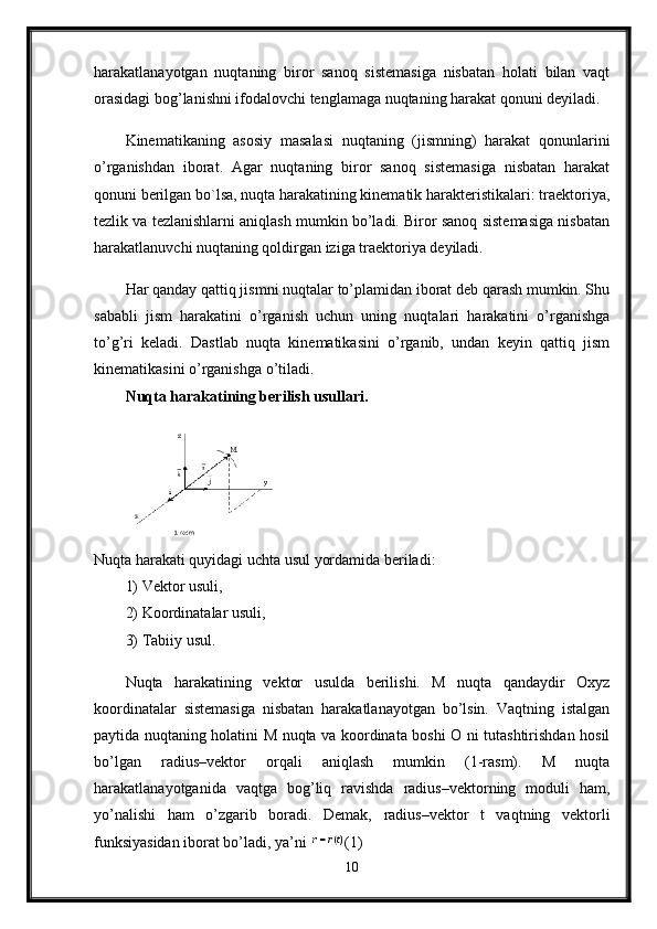 harakatlanayotgan   nuqtaning   biror   sanoq   sistemasiga   nisbatan   holati   bilan   vaqt
orasidagi bog’lanishni ifodalovchi tenglamaga nuqtaning harakat qonuni deyiladi. 
Kinematikaning   asosiy   masalasi   nuqtaning   (jismning)   harakat   qonunlarini
o’rganishdan   iborat.   Agar   nuqtaning   biror   sanoq   sistemasiga   nisbatan   harakat
qonuni berilgan bo`lsa, nuqta harakatining kinematik harakteristikalari: traektoriya,
tezlik va tezlanishlarni aniqlash mumkin bo’ladi. Biror sanoq sistemasiga nisbatan
harakatlanuvchi nuqtaning qoldirgan iziga traektoriya deyiladi.
Har qanday qattiq jismni nuqtalar to’plamidan iborat deb qarash mumkin. Shu
sababli   jism   harakatini   o’rganish   uchun   uning   nuqtalari   harakatini   o’rganishga
to’g’ri   keladi.   Dastlab   nuqta   kinematikasini   o’rganib,   undan   keyin   qattiq   jism
kinematikasini o’rganishga o’tiladi. 
Nuqta harakatining berilish usullari.
Nuqta harakati quyidagi uchta usul yordamida beriladi: 
1) Vektor usuli, 
2) Koordinatalar usuli,
3) Tabiiy usul. 
Nuqta   harakatining   vektor   usulda   berilishi.   M   nuqta   qandaydir   Oxyz
koordinatalar   sistemasiga   nisbatan   harakatlanayotgan   bo’lsin.   Vaqtning   istalgan
paytida nuqtaning holatini M nuqta va koordinata boshi O ni tutashtirishdan hosil
bo’lgan   radius–vektor   orqali   aniqlash   mumkin   (1-rasm).   M   nuqta
harakatlanayotganida   vaqtga   bog’liq   ravishda   radius–vektorning   moduli   ham,
yo’nalishi   ham   o’zgarib   boradi.   Demak,   radius–vektor   t   vaqtning   vektorli
funksiyasidan iborat bo’ladi, ya’ni  (1) 
10