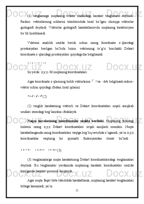 (1)   tenglamaga   nuqtaning   vektor   shaklidagi   harakat   tenglamasi   deyiladi.
Radius-   vektorlarning   uchlarini   tutashtirishda   hosil   bo’lgan   chiziqqa   vektorlar
godografi   deyiladi.   Vektorlar   godografi   harakatlanuvchi   nuqtaning   traektoriyasi
bo`lib hisoblanadi.
Vektorni   analitik   usulda   berish   uchun   uning   koordinata   o`qlaridagi
proeksiyalari   berilgan   bo’lishi   lozim.   vektorning   to’g’ri   burchakli   Dekart
koordinata o`qlaridagi proeksiyalari quyidagicha belgilanadi: 
bu yerda:  х ,y,z-  М  nuqtaning koordinatalari. 
Agar koordinata o`qlarining birlik vektorlarini  va - deb belgilasak radius–
vektor uchun quyidagi ifodani hosil qilamiz: 
(2) 
(2)   tenglik   harakatning   vektorli   va   Dekart   koordinatalari   orqali   aniqlash
usullari orasidagi bog’lanishni ifodalaydi.
Nuqta   harakatining   koordinatalar   usulda   berilishi.   Nuqtaning   fazodagi
holatini   uning   x,y,z   Dekart   koordinatalari   orqali   aniqlash   mumkin.   Nuqta
harakatlanganda uning koordinatalari vaqtga bog’liq ravishda o’zgaradi, ya’ni x,y,z
koordinatalar   vaqtning   bir   qiymatli   funksiyasidan   iborat   bo’ladi:  
(3) 
(3)   tenglamalarga   nuqta   harakatining   Dekart   koordinatalaridagi   tenglamalari
deyiladi.   Bu   tenglamalar   yordamida   nuqtaning   harakati   koordinatalar   usulida
berilganda harakat qonunini aniqlaydi.
Agar nuqta faqat bitta tekislikda harakatlansa, nuqtaning harakat tenglamalari
bittaga kamayadi, ya’ni 
11 