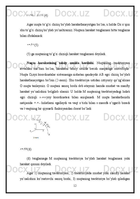 (4) 
Agar nuqta to’g’ri chiziq bo’ylab harakatlanayotgan bo`lsa, u holda Ox o`qini
shu to’g’ri chiziq bo’ylab yo’naltiramiz. Nuqtani harakat tenglamasi bitta tenglama
bilan ifodalanadi:
(5) 
(5) ga nuqtaning to’g’ri chiziqli harakat tenglamasi deyiladi.
Nuqta   harakatining   tabiiy   usulda   berilishi.   Nuqtaning   traektoriyasi
avvaldan   ma’lum   bo`lsa,   harakatni   tabiiy   usulda   berish   maqsadga   muvofiqdir.
Nuqta O
1 xyz koordinatalar sistemasiga nisbatan qandaydir AB egri chiziq bo’ylab
harakatlanayotgan bo’lsin (2-rasm). Shu traektoriya ustidan  ixtiyoriy qo’zg’almas
O nuqta tanlaymiz. O nuqtani  sanoq boshi  deb ataymiz hamda musbat  va manfiy
harakat   yo’nalishini   belgilab   olamiz.   U   holda   M   nuqtaning   traektoriyadagi   holati
egri   chiziqli   yoy   koordinatasi   bilan   aniqlanadi.   M   nuqta   harakatlanishi
natijasida   holatlarni egallaydi va vaqt o`tishi  bilan s masofa o’zgarib boradi
va t vaqtning bir qiymatli funksiyasidan iborat bo’ladi: 
(6) 
(6)   tenglamaga   M   nuqtaning   traektoriya   bo’ylab   harakat   tenglamasi   yoki
harakat qonuni deyiladi.
Agar 1) nuqtaning traektoriyasi, 2) traektoriyada musbat yoki manfiy harakat
yo’nalishini   ko’rsatuvchi   sanoq   boshi,   3)   nuqtaning   traektoriya   bo’ylab   qiladigan
12