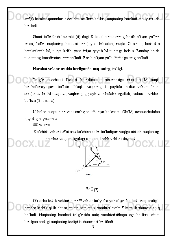 s=f(t) harakat qonunlari avvaldan ma’lum bo`lsa, nuqtaning harakati tabiiy usulda
beriladi. 
Shuni   ta’kidlash   lozimki   (6)   dagi   S   kattalik   nuqtaning   bosib   o’tgan   yo’lini
emas,   balki   nuqtaning   holatini   aniqlaydi.   Masalan,   nuqta   O   sanoq   boshidan
harakatlanib   М
1   nuqta   kelib,   yana   iziga   qaytib   M   nuqtaga   kelsin.   Bunday   holda
nuqtaning koordinatasi  bo’ladi. Bosib o’tgan yo’li  ga teng bo’ladi.
Harakat vektor usulda berilganda nuqtaning tezligi.  
To’g’ri   burchakli   Dekart   koordinatalar   sistemasiga   nisbatan   M   nuqta
harakatlanayotgan   bo’lsin.   Nuqta   vaqtning   t   paytida   radius–vektor   bilan
aniqlanuvchi   M   nuqtada,   vaqtning   t
1   paytida   holatni   egallab,   radius   –   vektori
bo’lsin (3-rasm,  а ).
U   holda   nuqta   vaqt   oraligida   ga   ko’chadi.   ОММ
1   uchburchakdan
quyidagini yozamiz. 
Ko ’ chish   vektori   ni   shu   ko ’ chish   sodir   bo ’ ladigan   vaqtga   nisbati   nuqtaning
mazkur   vaqt   oraligidagi   o ’ rtacha   tezlik   vektori   deyiladi . 
(7)
O’rtacha tezlik vektori  vektor bo’yicha yo’nalgan bo’ladi. vaqt oralig’i
qancha kichik qilib olinsa, nuqta harakatini xarakterlovchi   kattalik shuncha aniq
bo’ladi.   Nuqtaning   harakati   to’g’risida   aniq   xarakteristikaga   ega   bo’lish   uchun
berilgan ondagi nuqtaning tezligi tushunchasi kiritiladi. 
13 