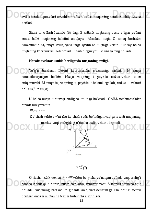 s=f(t) harakat qonunlari avvaldan ma’lum bo`lsa, nuqtaning harakati tabiiy usulda
beriladi. 
Shuni   ta’kidlash   lozimki   (6)   dagi   S   kattalik   nuqtaning   bosib   o’tgan   yo’lini
emas,   balki   nuqtaning   holatini   aniqlaydi.   Masalan,   nuqta   O   sanoq   boshidan
harakatlanib   М
1   nuqta   kelib,   yana   iziga   qaytib   M   nuqtaga   kelsin.   Bunday   holda
nuqtaning koordinatasi  bo’ladi. Bosib o’tgan yo’li  ga teng bo’ladi.
Harakat vektor usulda berilganda nuqtaning tezligi.  
To’g’ri   burchakli   Dekart   koordinatalar   sistemasiga   nisbatan   M   nuqta
harakatlanayotgan   bo’lsin.   Nuqta   vaqtning   t   paytida   radius–vektor   bilan
aniqlanuvchi   M   nuqtada,   vaqtning   t
1   paytida   holatni   egallab,   radius   –   vektori
bo’lsin (3-rasm,  а ).
U   holda   nuqta   vaqt   oraligida   ga   ko’chadi.   ОММ
1   uchburchakdan
quyidagini yozamiz. 
Ko ’ chish   vektori   ni   shu   ko ’ chish   sodir   bo ’ ladigan   vaqtga   nisbati   nuqtaning
mazkur   vaqt   oraligidagi   o ’ rtacha   tezlik   vektori   deyiladi . 
(7)
O’rtacha tezlik vektori  vektor bo’yicha yo’nalgan bo’ladi. vaqt oralig’i
qancha kichik qilib olinsa, nuqta harakatini xarakterlovchi   kattalik shuncha aniq
bo’ladi.   Nuqtaning   harakati   to’g’risida   aniq   xarakteristikaga   ega   bo’lish   uchun
berilgan ondagi nuqtaning tezligi tushunchasi kiritiladi. 
13