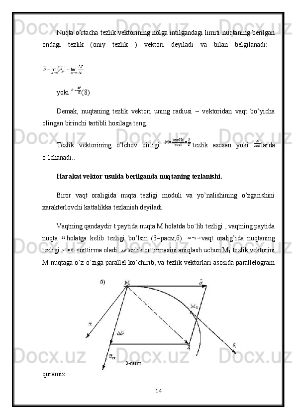 Nuqta o’rtacha tezlik vektorining nolga intilgandagi limiti nuqtaning berilgan
ondagi   tezlik   (oniy   tezlik   )   vektori   deyiladi   va   bilan   belgilanadi:  
yoki  (8)
Demak,   nuqtaning   tezlik   vektori   uning   radiusi   –   vektoridan   vaqt   bo’yicha
olingan birinchi tartibli hosilaga teng. 
Tezlik   vektorining   o’lchov   birligi   tezlik   asosan   yoki   larda
o’lchanadi..
Harakat vektor usulda berilganda nuqtaning tezlanishi.  
Biror   vaqt   oraligida   nuqta   tezligi   moduli   va   yo’nalishining   o’zgarishini
xarakterlovchi kattalikka tezlanish deyiladi.
Vaqtning qandaydir t paytida nuqta M holatda bo`lib tezligi , vaqtning paytida
nuqta   holatga   kelib   tezligi   bo’lsin   (3– расм , б ).   vaqt   oralig’ida   nuqtaning
tezligi  orttirma oladi.  tezlik orttirmasini aniqlash uchun М
1  tezlik vektorini
M nuqtaga o’z-o’ziga parallel ko’chirib, va tezlik vektorlari asosida parallelogram
quramiz. 
14 