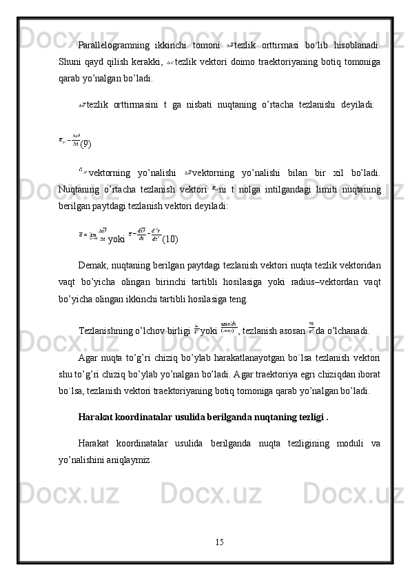 Parallelogramning   ikkinchi   tomoni   tezlik   orttirmasi   bo`lib   hisoblanadi.
Shuni   qayd   qilish   kerakki,   tezlik  vektori   doimo   traektoriyaning   botiq   tomoniga
qarab yo’nalgan bo’ladi.
tezlik   orttirmasini   t   ga   nisbati   nuqtaning   o’rtacha   tezlanishi   deyiladi:  
(9) 
vektorning   yo’nalishi   vektorning   yo’nalishi   bilan   bir   xil   bo’ladi.
Nuqtaning   o’rtacha   tezlanish   vektori   ni   t   nolga   intilgandagi   limiti   nuqtaning
berilgan paytdagi tezlanish vektori deyiladi:
yoki  (10) 
Demak, nuqtaning berilgan paytdagi tezlanish vektori nuqta tezlik vektoridan
vaqt   bo’yicha   olingan   birinchi   tartibli   hosilasiga   yoki   radius–vektordan   vaqt
bo’yicha olingan ikkinchi tartibli hosilasiga teng. 
Tezlanishning o’lchov birligi  yoki  , tezlanish asosan  da o’lchanadi. 
Agar   nuqta   to’g’ri   chiziq   bo’ylab   harakatlanayotgan   bo`lsa   tezlanish   vektori
shu to’g’ri chiziq bo’ylab yo’nalgan bo’ladi. Agar traektoriya egri chiziqdan iborat
bo`lsa, tezlanish vektori traektoriyaning botiq tomoniga qarab yo’nalgan bo’ladi.
Harakat koordinatalar usulida berilganda nuqtaning tezligi .  
Harakat   koordinatalar   usulida   berilganda   nuqta   tezligining   moduli   va
yo’nalishini aniqlaymiz.
15 