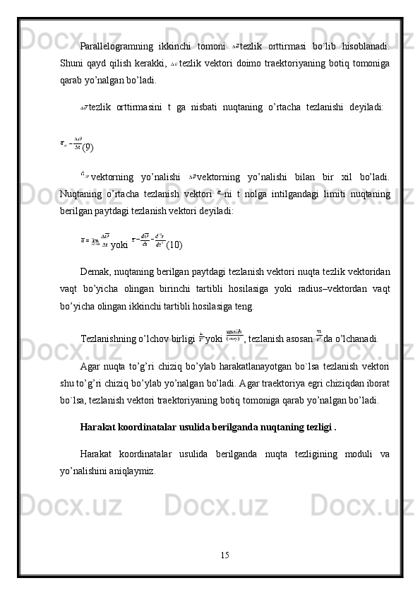 Parallelogramning   ikkinchi   tomoni   tezlik   orttirmasi   bo`lib   hisoblanadi.
Shuni   qayd   qilish   kerakki,   tezlik  vektori   doimo   traektoriyaning   botiq   tomoniga
qarab yo’nalgan bo’ladi.
tezlik   orttirmasini   t   ga   nisbati   nuqtaning   o’rtacha   tezlanishi   deyiladi:  
(9) 
vektorning   yo’nalishi   vektorning   yo’nalishi   bilan   bir   xil   bo’ladi.
Nuqtaning   o’rtacha   tezlanish   vektori   ni   t   nolga   intilgandagi   limiti   nuqtaning
berilgan paytdagi tezlanish vektori deyiladi:
yoki  (10) 
Demak, nuqtaning berilgan paytdagi tezlanish vektori nuqta tezlik vektoridan
vaqt   bo’yicha   olingan   birinchi   tartibli   hosilasiga   yoki   radius–vektordan   vaqt
bo’yicha olingan ikkinchi tartibli hosilasiga teng. 
Tezlanishning o’lchov birligi  yoki  , tezlanish asosan  da o’lchanadi. 
Agar   nuqta   to’g’ri   chiziq   bo’ylab   harakatlanayotgan   bo`lsa   tezlanish   vektori
shu to’g’ri chiziq bo’ylab yo’nalgan bo’ladi. Agar traektoriya egri chiziqdan iborat
bo`lsa, tezlanish vektori traektoriyaning botiq tomoniga qarab yo’nalgan bo’ladi.
Harakat koordinatalar usulida berilganda nuqtaning tezligi .  
Harakat   koordinatalar   usulida   berilganda   nuqta   tezligining   moduli   va
yo’nalishini aniqlaymiz.
15