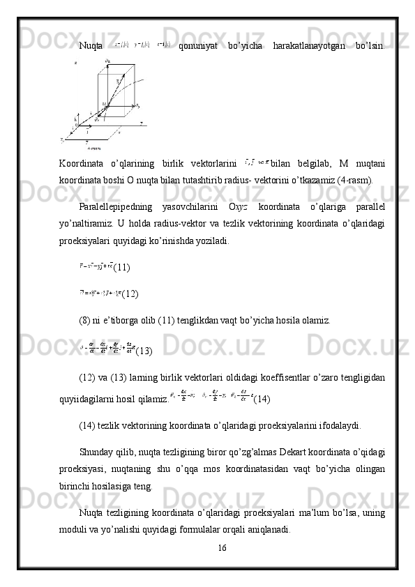 Nuqta   qonuniyat   bo’yicha   harakatlanayotgan   bo’lsin.
Koordinata   o’qlarining   birlik   vektorlarini   bilan   belgilab,   М   nuqtani
koordinata boshi O nuqta bilan tutashtirib radius- vektorini o’tkazamiz (4-rasm). 
Р aralellepipedning   yasovchilarini   О ху z   koordinata   o’qlariga   parallel
yo’naltiramiz.   U   holda   radius-vektor   va   tezlik   vektorining   koordinata   o’qlaridagi
proeksiyalari quyidagi ko’rinishda yoziladi. 
(11) 
(12) 
(8) ni e’tiborga olib (11) tenglikdan vaqt bo’yicha hosila olamiz.
(13) 
(12) va (13) larning birlik vektorlari oldidagi koeffisentlar o’zaro tengligidan
quyiidagilarni hosil qilamiz. (14) 
(14) tezlik vektorining koordinata o’qlaridagi proeksiyalarini ifodalaydi.
Shunday qilib, nuqta tezligining biror qo’zg’almas Dekart koordinata o’qidagi
proeksiyasi,   nuqtaning   shu   o’qqa   mos   koordinatasidan   vaqt   bo’yicha   olingan
birinchi hosilasiga teng. 
Nuqta   tezligining   koordinata   o’qlaridagi   proeksiyalari   ma’lum   bo’lsa,   uning
moduli va yo’nalishi quyidagi formulalar orqali aniqlanadi.
16