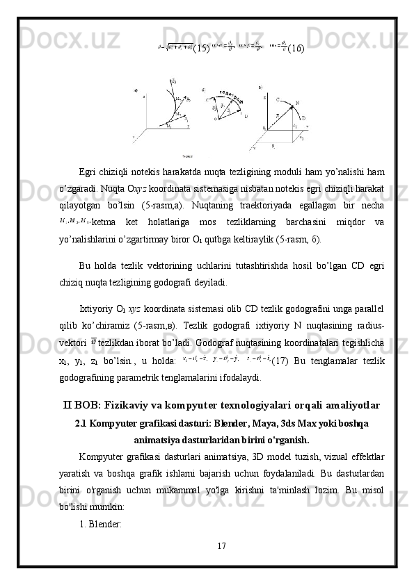 (15)  (16) 
Egri chiziqli  notekis harakatda nuqta tezligining moduli  ham yo’nalishi  ham
o’zgaradi. Nuqta  О х yz  koordinata sistemasiga nisbatan notekis egri chiziqli harakat
qilayotgan   bo’lsin   (5-rasm,a).   Nuqtaning   traektoriyada   egallagan   bir   necha
ketma   ket   holatlariga   mos   tezliklarning   barchasini   miqdor   va
yo’nalishlarini o’zgartirmay biror  О
1  qutbga keltiraylik (5-rasm,  б ).
Bu   holda   tezlik   vektorining   uchlarini   tutashtirishda   hosil   bo’lgan   С D   egri
chiziq nuqta tezligining godografi deyiladi. 
Ixtiyoriy  О
1   х yz  koordinata sistemasi olib  С D tezlik godografini unga parallel
qilib   ko’chiramiz   (5-rasm, в ).   Tezlik   godografi   ixtiyoriy   N   nuqtasining   radius-
vektori   tezlikdan iborat bo’ladi. Godograf nuqtasining koordinatalari tegishlicha
x
1 ,   y
1 ,   z
1   bo’lsin.,   u   holda:   (17)   Bu   tenglamalar   tezlik
godografining parametrik tenglamalarini ifodalaydi.
II BOB: Fizikaviy va kompyuter texnologiyalari orqali amaliyotlar
2.1 Kompyuter grafikasi dasturi: Blender, Maya, 3ds Max yoki boshqa
animatsiya dasturlaridan birini o'rganish.
Kompyuter  grafikasi  dasturlari  animatsiya, 3D model  tuzish, vizual effektlar
yaratish   va   boshqa   grafik   ishlarni   bajarish   uchun   foydalaniladi.   Bu   dasturlardan
birini   o'rganish   uchun   mukammal   yo'lga   kirishni   ta'minlash   lozim.   Bu   misol
bo'lishi mumkin:
1. Blender:
17 