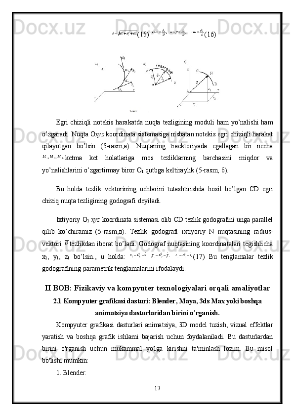 (15)  (16) 
Egri chiziqli  notekis harakatda nuqta tezligining moduli  ham yo’nalishi  ham
o’zgaradi. Nuqta  О х yz  koordinata sistemasiga nisbatan notekis egri chiziqli harakat
qilayotgan   bo’lsin   (5-rasm,a).   Nuqtaning   traektoriyada   egallagan   bir   necha
ketma   ket   holatlariga   mos   tezliklarning   barchasini   miqdor   va
yo’nalishlarini o’zgartirmay biror  О
1  qutbga keltiraylik (5-rasm,  б ).
Bu   holda   tezlik   vektorining   uchlarini   tutashtirishda   hosil   bo’lgan   С D   egri
chiziq nuqta tezligining godografi deyiladi. 
Ixtiyoriy  О
1   х yz  koordinata sistemasi olib  С D tezlik godografini unga parallel
qilib   ko’chiramiz   (5-rasm, в ).   Tezlik   godografi   ixtiyoriy   N   nuqtasining   radius-
vektori   tezlikdan iborat bo’ladi. Godograf nuqtasining koordinatalari tegishlicha
x
1 ,   y
1 ,   z
1   bo’lsin.,   u   holda:   (17)   Bu   tenglamalar   tezlik
godografining parametrik tenglamalarini ifodalaydi.
II BOB: Fizikaviy va kompyuter texnologiyalari orqali amaliyotlar
2.1 Kompyuter grafikasi dasturi: Blender, Maya, 3ds Max yoki boshqa
animatsiya dasturlaridan birini o'rganish.
Kompyuter  grafikasi  dasturlari  animatsiya, 3D model  tuzish, vizual effektlar
yaratish   va   boshqa   grafik   ishlarni   bajarish   uchun   foydalaniladi.   Bu   dasturlardan
birini   o'rganish   uchun   mukammal   yo'lga   kirishni   ta'minlash   lozim.   Bu   misol
bo'lishi mumkin:
1. Blender:
17