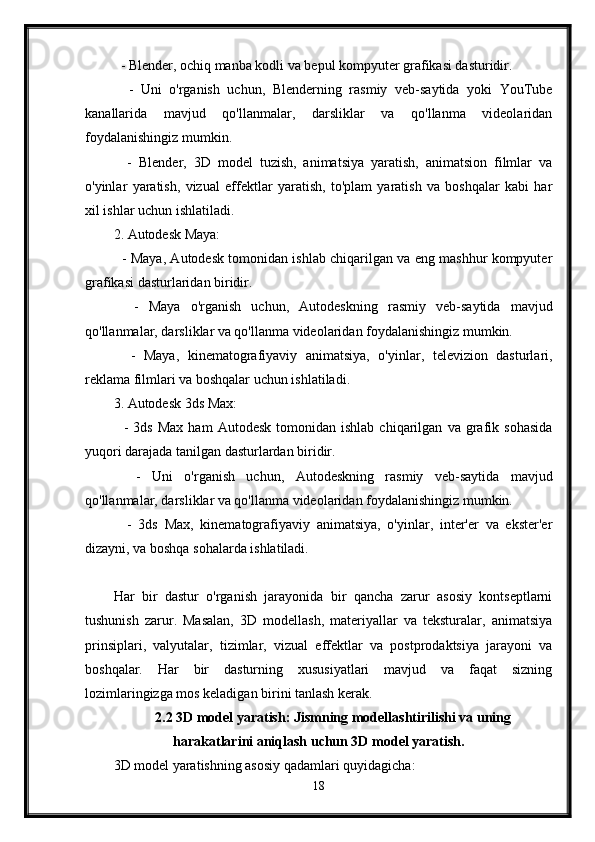   - Blender, ochiq manba kodli va bepul kompyuter grafikasi dasturidir.
    -   Uni   o'rganish   uchun,   Blenderning   rasmiy   veb-saytida   yoki   YouTube
kanallarida   mavjud   qo'llanmalar,   darsliklar   va   qo'llanma   videolaridan
foydalanishingiz mumkin.
    -   Blender,   3D   model   tuzish,   animatsiya   yaratish,   animatsion   filmlar   va
o'yinlar   yaratish,   vizual   effektlar   yaratish,   to'plam   yaratish   va   boshqalar   kabi   har
xil ishlar uchun ishlatiladi.
2. Autodesk Maya:
   - Maya, Autodesk tomonidan ishlab chiqarilgan va eng mashhur kompyuter
grafikasi dasturlaridan biridir.
    -   Maya   o'rganish   uchun,   Autodeskning   rasmiy   veb-saytida   mavjud
qo'llanmalar, darsliklar va qo'llanma videolaridan foydalanishingiz mumkin.
    -   Maya,   kinematografiyaviy   animatsiya,   o'yinlar,   televizion   dasturlari,
reklama filmlari va boshqalar uchun ishlatiladi.
3. Autodesk 3ds Max:
    -   3ds   Max   ham   Autodesk   tomonidan  ishlab   chiqarilgan   va  grafik   sohasida
yuqori darajada tanilgan dasturlardan biridir.
    -   Uni   o'rganish   uchun,   Autodeskning   rasmiy   veb-saytida   mavjud
qo'llanmalar, darsliklar va qo'llanma videolaridan foydalanishingiz mumkin.
    -   3ds   Max,   kinematografiyaviy   animatsiya,   o'yinlar,   inter'er   va   ekster'er
dizayni, va boshqa sohalarda ishlatiladi.
Har   bir   dastur   o'rganish   jarayonida   bir   qancha   zarur   asosiy   kontseptlarni
tushunish   zarur.   Masalan,   3D   modellash,   materiyallar   va   teksturalar,   animatsiya
prinsiplari,   valyutalar,   tizimlar,   vizual   effektlar   va   postprodaktsiya   jarayoni   va
boshqalar.   Har   bir   dasturning   xususiyatlari   mavjud   va   faqat   sizning
lozimlaringizga mos keladigan birini tanlash kerak.
2.2 3D model yaratish: Jismning modellashtirilishi va uning
harakatlarini aniqlash uchun 3D model yaratish.
3D model yaratishning asosiy qadamlari quyidagicha:
18 