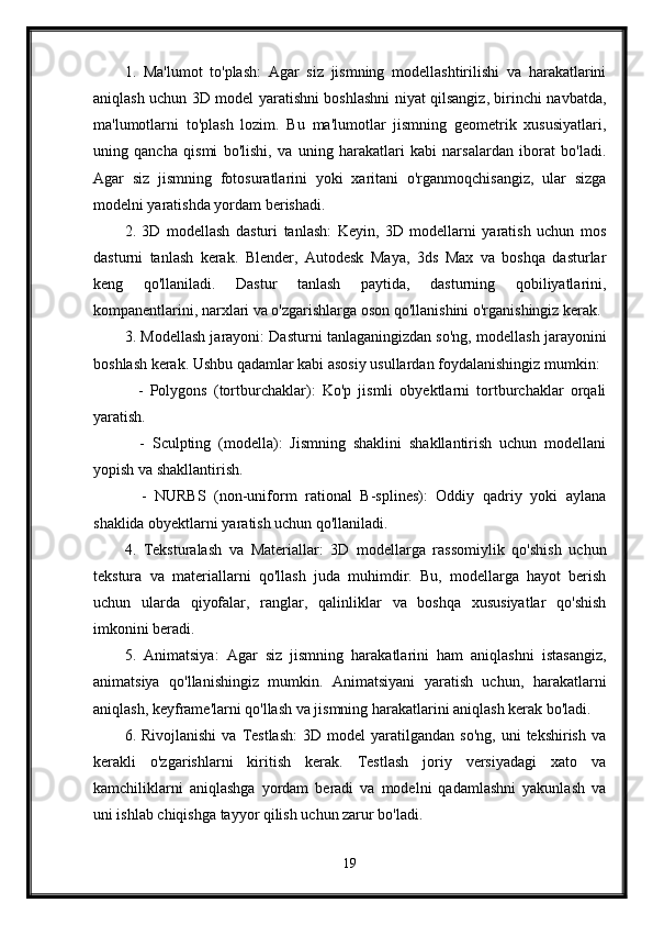 1.   Ma'lumot   to'plash:   Agar   siz   jismning   modellashtirilishi   va   harakatlarini
aniqlash uchun 3D model yaratishni boshlashni niyat qilsangiz, birinchi navbatda,
ma'lumotlarni   to'plash   lozim.   Bu   ma'lumotlar   jismning   geometrik   xususiyatlari,
uning   qancha   qismi   bo'lishi,   va   uning   harakatlari   kabi   narsalardan   iborat   bo'ladi.
Agar   siz   jismning   fotosuratlarini   yoki   xaritani   o'rganmoqchisangiz,   ular   sizga
modelni yaratishda yordam berishadi.
2.   3D   modellash   dasturi   tanlash:   Keyin,   3D   modellarni   yaratish   uchun   mos
dasturni   tanlash   kerak.   Blender,   Autodesk   Maya,   3ds   Max   va   boshqa   dasturlar
keng   qo'llaniladi.   Dastur   tanlash   paytida,   dasturning   qobiliyatlarini,
kompanentlarini, narxlari va o'zgarishlarga oson qo'llanishini o'rganishingiz kerak.
3. Modellash jarayoni: Dasturni tanlaganingizdan so'ng, modellash jarayonini
boshlash kerak. Ushbu qadamlar kabi asosiy usullardan foydalanishingiz mumkin:
    -   Polygons   (tortburchaklar):   Ko'p   jismli   obyektlarni   tortburchaklar   orqali
yaratish.
    -   Sculpting   (modella):   Jismning   shaklini   shakllantirish   uchun   modellani
yopish va shakllantirish.
    -   NURBS   (non-uniform   rational   B-splines):   Oddiy   qadriy   yoki   aylana
shaklida obyektlarni yaratish uchun qo'llaniladi.
4.   Teksturalash   va   Materiallar:   3D   modellarga   rassomiylik   qo'shish   uchun
tekstura   va   materiallarni   qo'llash   juda   muhimdir.   Bu,   modellarga   hayot   berish
uchun   ularda   qiyofalar,   ranglar,   qalinliklar   va   boshqa   xususiyatlar   qo'shish
imkonini beradi.
5.   Animatsiya:   Agar   siz   jismning   harakatlarini   ham   aniqlashni   istasangiz,
animatsiya   qo'llanishingiz   mumkin.   Animatsiyani   yaratish   uchun,   harakatlarni
aniqlash, keyframe'larni qo'llash va jismning harakatlarini aniqlash kerak bo'ladi.
6.  Rivojlanishi  va   Testlash:  3D  model  yaratilgandan  so'ng,  uni   tekshirish  va
kerakli   o'zgarishlarni   kiritish   kerak.   Testlash   joriy   versiyadagi   xato   va
kamchiliklarni   aniqlashga   yordam   beradi   va   modelni   qadamlashni   yakunlash   va
uni ishlab chiqishga tayyor qilish uchun zarur bo'ladi.
19 