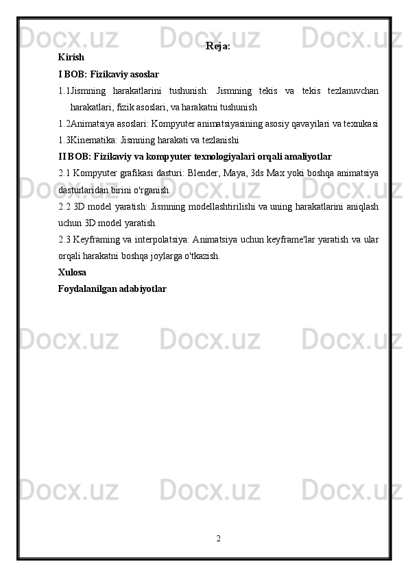 Reja:
Kirish
I BOB: Fizikaviy asoslar
1.1 Jismning   harakatlarini   tushunish:   Jismning   tekis   va   tekis   tezlanuvchan
harakatlari, fizik asoslari, va harakatni tushunish
1.2 Animatsiya asoslari: Kompyuter animatsiyasining asosiy qavayilari va texnikasi
1.3 Kinematika: Jismning harakati va tezlanishi
II BOB: Fizikaviy va kompyuter texnologiyalari orqali amaliyotlar
2.1 Kompyuter grafikasi dasturi: Blender, Maya, 3ds Max yoki boshqa animatsiya
dasturlaridan birini o'rganish.
2.2 3D model yaratish: Jismning modellashtirilishi va uning harakatlarini aniqlash
uchun 3D model yaratish.
2.3 Keyframing va interpolatsiya: Animatsiya uchun keyframe'lar yaratish va ular
orqali harakatni boshqa joylarga o'tkazish.
Xulosa
Foydalanilgan adabiyotlar
2 