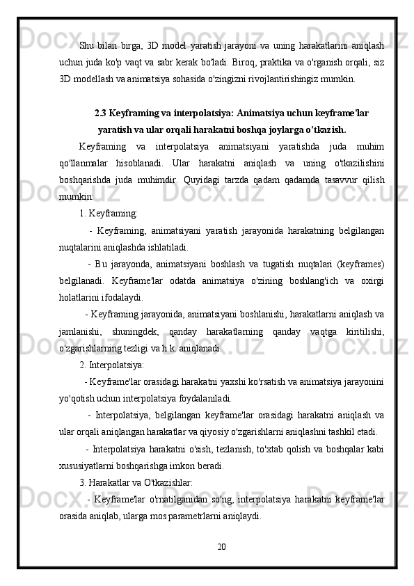 Shu   bilan   birga,   3D   model   yaratish   jarayoni   va   uning   harakatlarini   aniqlash
uchun juda ko'p vaqt va sabr kerak bo'ladi. Biroq, praktika va o'rganish orqali, siz
3D modellash va animatsiya sohasida o'zingizni rivojlantirishingiz mumkin.
2.3 Keyframing va interpolatsiya: Animatsiya uchun keyframe'lar
yaratish va ular orqali harakatni boshqa joylarga o'tkazish.
Keyframing   va   interpolatsiya   animatsiyani   yaratishda   juda   muhim
qo'llanmalar   hisoblanadi.   Ular   harakatni   aniqlash   va   uning   o'tkazilishini
boshqarishda   juda   muhimdir.   Quyidagi   tarzda   qadam   qadamda   tasavvur   qilish
mumkin:
1. Keyframing:
    -   Keyframing,   animatsiyani   yaratish   jarayonida   harakatning   belgilangan
nuqtalarini aniqlashda ishlatiladi.
    -   Bu   jarayonda,   animatsiyani   boshlash   va   tugatish   nuqtalari   (keyframes)
belgilanadi.   Keyframe'lar   odatda   animatsiya   o'zining   boshlang'ich   va   oxirgi
holatlarini ifodalaydi.
   - Keyframing jarayonida, animatsiyani boshlanishi, harakatlarni aniqlash va
jamlanishi,   shuningdek,   qanday   harakatlarning   qanday   vaqtga   kiritilishi,
o'zgarishlarning tezligi va h.k. aniqlanadi.
2. Interpolatsiya:
  - Keyframe'lar orasidagi harakatni yaxshi ko'rsatish va animatsiya jarayonini
yo'qotish uchun interpolatsiya foydalaniladi.
    -   Interpolatsiya,   belgilangan   keyframe'lar   orasidagi   harakatni   aniqlash   va
ular orqali aniqlangan harakatlar va qiyosiy o'zgarishlarni aniqlashni tashkil etadi.
   - Interpolatsiya harakatni  o'sish,  tezlanish,  to'xtab qolish  va boshqalar  kabi
xususiyatlarni boshqarishga imkon beradi.
3. Harakatlar va O'tkazishlar:
    -   Keyframe'lar   o'rnatilganidan   so'ng,   interpolatsiya   harakatni   keyframe'lar
orasida aniqlab, ularga mos parametrlarni aniqlaydi.
20 