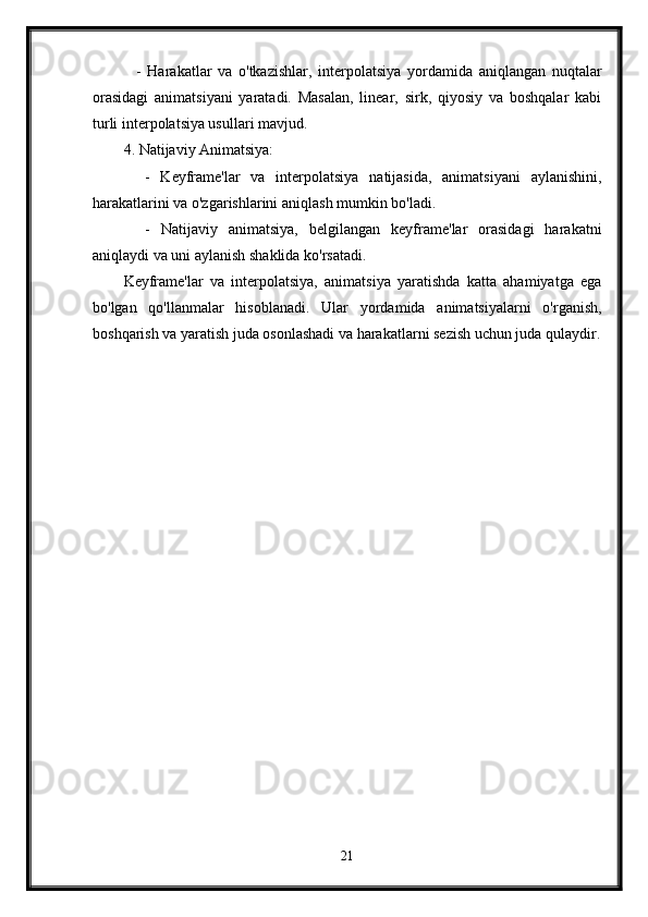     -   Harakatlar   va   o'tkazishlar,   interpolatsiya   yordamida   aniqlangan   nuqtalar
orasidagi   animatsiyani   yaratadi.   Masalan,   linear,   sirk,   qiyosiy   va   boshqalar   kabi
turli interpolatsiya usullari mavjud.
4. Natijaviy Animatsiya:
    -   Keyframe'lar   va   interpolatsiya   natijasida,   animatsiyani   aylanishini,
harakatlarini va o'zgarishlarini aniqlash mumkin bo'ladi.
    -   Natijaviy   animatsiya,   belgilangan   keyframe'lar   orasidagi   harakatni
aniqlaydi va uni aylanish shaklida ko'rsatadi.
Keyframe'lar   va   interpolatsiya,   animatsiya   yaratishda   katta   ahamiyatga   ega
bo'lgan   qo'llanmalar   hisoblanadi.   Ular   yordamida   animatsiyalarni   o'rganish,
boshqarish va yaratish juda osonlashadi va harakatlarni sezish uchun juda qulaydir.
21 
