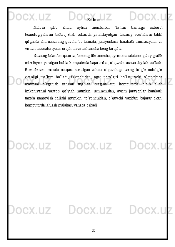 Xulosa
Xulosa   qilib   shuni   aytish   mumkinki,   Ta’lim   tizimiga   axborot
texnologiyalarini   tadbiq   etish   sohasida   yaratilayotgan   dasturiy   vositalarni   tahlil
qilganda   shu   narsaning   guvohi   bo’lamizki,   jarayonlarni   harakatli   animasiyalar   va
virtual laboratoriyalar orqali tasvirlash ancha keng tarqaldi.
Shuning bilan bir qatorda, bizning fikrimizcha, ayrim masalalarni qulay grafik
interfeysni yaratgan holda komputerda bajartirilsa, o’quvchi uchun foydali bo’ladi.
Birinchidan,   masala   natijasi   kiritilgan   zahoti   o’quvchiga   uning   to’g’ri-noto’g’ri
ekanligi   ma’lum   bo’ladi,   ikkinchidan,   agar   noto’g’ri   bo’lsa,   yoki   o’quvchida
mavzuni   o’rganish   zarurati   tug’ilsa,   tezgina   uni   komputerda   o’qib   olish
imkoniyatini   yaratib   qo’yish   mumkin,   uchinchidan,   ayrim   jarayonlar   harakatli
tarzda   namoyish   etilishi   mumkin,   to’rtinchidan,   o’quvchi   vazifani   bajarar   ekan,
komputerda ishlash malakasi yanada oshadi.
22