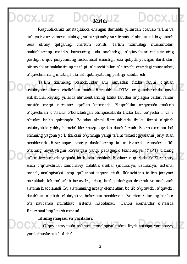 Kirish
Respublikamiz  mustaqillikka erishgan  dastlabki  yillardan boshlab ta’lim  va
tarbiya tizimi zamona talabiga, ya’ni iqtisodiy va ijtimoiy islohotlar talabiga javob
bera   olmay   qolganligi   ma’lum   bo’ldi.   Ta’lim   tizimidagi   muammolar:
maktablarning   moddiy   bazasining   juda   nochorligi,   o’qituvchilar   malakasining
pastligi, o’quv jarayonining mukammal emasligi, eski qolipda yozilgan darsliklar,
bitiruvchilar malakasining pastligi, o’quvchi bilan o’qituvchi orasidagi munosabat,
o’quvchilarning mustaqil fikrlash qobiliyatining pastligi kabilar edi. 
Ta’lim   tizimidagi   kamchiliklar   shu   jumladan   fizika   fanini   o’qitish
uslubiyotini   ham   chetlab   o’tmadi.   Respublika   DTM   ning   axborotida   qayd
etilishicha, keyingi yillarda abiturentlarning fizika fanidan to’plagan ballari fanlar
orasida   oxirgi   o’rinlarni   egallab   kelmoqda.   Respublika   miqyosida   maktab
o’quvchilari   o’rtasida   o’tkaziladigan   olimpiadalarda   fizika   fani   bo’yicha   1   va   2
o’rinlar   bo’sh   qolmoqda.   Bunday   ahvol   Respublikada   fizika   fanini   o’qitish
uslubiyotida   jiddiy   kamchiliklar   mavjudligidan   darak   beradi.   Bu   muammoni   hal
etishning yagona yo’li fizikani o’qitishga yangi ta’lim texnologiyalarini joriy etish
hisoblanadi.   Rivojlangan   xorijiy   davlatlarning   ta’lim   tizimida   sinovdan   o’tib
o’zining   hayotiyligini   ko’rsatgan   yangi   pedagogik   texnologiya   (YaPT)   bizning
ta’lim   tizimimizda   yaqinda   kirib   kela   boshladi.   Fizikani   o’qitishda   YaPT   ni   joriy
etish   o’qituvchidan   zamonaviy   didaktik   usullar   (induksiya,   deduksiya,   sistema,
model,   analogiya)ni   keng   qo’llashni   taqozo   etadi.   Ikkinchidan   ta’lim   jarayoni
murakkab,   takomillashib   boruvchi,   ochiq,   boshqariladigan   dinamik   va   nochiziqli
sistema hisoblanadi. Bu sistemaning asosiy elementlari bo’lib o’qituvchi, o’quvchi,
darsliklar, o’qitish uslubiyoti va hokazolar hisoblanadi. Bu elementlarning har biri
o’z   navbatida   murakkab   sistema   hisoblanadi.   Ushbu   elementlar   o’rtasida
funksional bog’lanish mavjud. 
Ishning maqsad va vazifalari.
1.   O’quv   jarayonida   axborot   texnologiyalaridan   foydalanishga   zamonaviy
yondoshuvlarni tahlil etish.
3