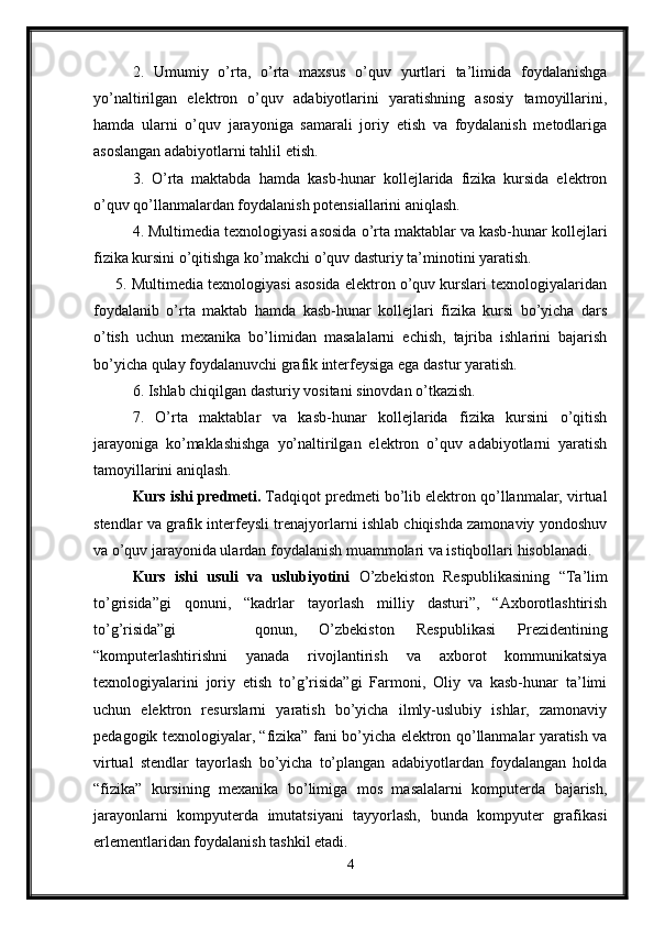 2.   Umumiy   o’rta,   o’rta   maxsus   o’quv   yurtlari   ta’limida   foydalanishga
yo’naltirilgan   elektron   o’quv   adabiyotlarini   yaratishning   asosiy   tamoyillarini,
hamda   ularni   o’quv   jarayoniga   samarali   joriy   etish   va   foydalanish   metodlariga
asoslangan adabiyotlarni tahlil etish.
3.   O’rta   maktabda   hamda   kasb-hunar   kollejlarida   fizika   kursida   elektron
o’quv qo’llanmalardan foydalanish potensiallarini aniqlash.
4. Multimedia texnologiyasi asosida o’rta maktablar va kasb-hunar kollejlari
fizika kursini o’qitishga ko’makchi o’quv dasturiy ta’minotini yaratish.
      5. Multimedia texnologiyasi asosida elektron o’quv kurslari texnologiyalaridan
foydalanib   o’rta   maktab   hamda   kasb-hunar   kollejlari   fizika   kursi   bo’yicha   dars
o’tish   uchun   mexanika   bo’limidan   masalalarni   echish,   tajriba   ishlarini   bajarish
bo’yicha qulay foydalanuvchi grafik interfeysiga ega dastur yaratish.
6. Ishlab chiqilgan dasturiy vositani sinovdan o’tkazish.
7.   O’rta   maktablar   va   kasb-hunar   kollejlarida   fizika   kursini   o’qitish
jarayoniga   ko’maklashishga   yo’naltirilgan   elektron   o’quv   adabiyotlarni   yaratish
tamoyillarini aniqlash.
Kurs ishi  predmeti.  Tadqiqot predmeti bo’lib elektron qo’llanmalar, virtual
stendlar va grafik interfeysli trenajyorlarni ishlab chiqishda zamonaviy yondoshuv
va o’quv jarayonida ulardan foydalanish muammolari va istiqbollari hisoblanadi.
Kurs   ishi   usuli   va   uslubiyotini   O’zbekiston   Respublikasining   “Ta’lim
to’grisida”gi   qonuni,   “kadrlar   tayorlash   milliy   dasturi”,   “Axborotlashtirish
to’g’risida”gi     qonun,   O’zbekiston   Respublikasi   Prezidentining
“komputerlashtirishni   yanada   rivojlantirish   va   axborot   kommunikatsiya
texnologiyalarini   joriy   etish   to’g’risida”gi   Farmoni,   Oliy   va   kasb-hunar   ta’limi
uchun   elektron   resurslarni   yaratish   bo’yicha   ilmly-uslubiy   ishlar,   zamonaviy
pedagogik texnologiyalar, “fizika” fani bo’yicha elektron qo’llanmalar yaratish va
virtual   stendlar   tayorlash   bo’yicha   to’plangan   adabiyotlardan   foydalangan   holda
“fizika”   kursining   mexanika   bo’limiga   mos   masalalarni   komputerda   bajarish,
jarayonlarni   kompyuterda   imutatsiyani   tayyorlash,   bunda   kompyuter   grafikasi
erlementlaridan foydalanish tashkil etadi.
4