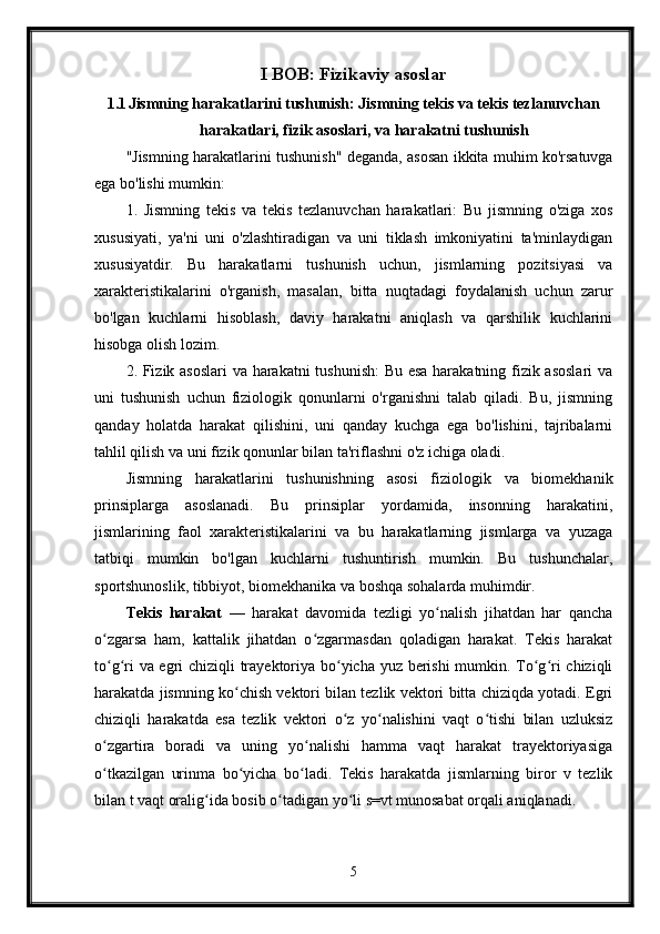 I BOB: Fizikaviy asoslar
1.1 Jismning harakatlarini tushunish: Jismning tekis va tekis tezlanuvchan
harakatlari, fizik asoslari, va harakatni tushunish
"Jismning harakatlarini tushunish" deganda, asosan ikkita muhim ko'rsatuvga
ega bo'lishi mumkin:
1.   Jismning   tekis   va   tekis   tezlanuvchan   harakatlari:   Bu   jismning   o'ziga   xos
xususiyati,   ya'ni   uni   o'zlashtiradigan   va   uni   tiklash   imkoniyatini   ta'minlaydigan
xususiyatdir.   Bu   harakatlarni   tushunish   uchun,   jismlarning   pozitsiyasi   va
xarakteristikalarini   o'rganish,   masalan,   bitta   nuqtadagi   foydalanish   uchun   zarur
bo'lgan   kuchlarni   hisoblash,   daviy   harakatni   aniqlash   va   qarshilik   kuchlarini
hisobga olish lozim.
2. Fizik asoslari va harakatni tushunish:  Bu esa harakatning fizik asoslari  va
uni   tushunish   uchun   fiziologik   qonunlarni   o'rganishni   talab   qiladi.   Bu,   jismning
qanday   holatda   harakat   qilishini,   uni   qanday   kuchga   ega   bo'lishini,   tajribalarni
tahlil qilish va uni fizik qonunlar bilan ta'riflashni o'z ichiga oladi.
Jismning   harakatlarini   tushunishning   asosi   fiziologik   va   biomekhanik
prinsiplarga   asoslanadi.   Bu   prinsiplar   yordamida,   insonning   harakatini,
jismlarining   faol   xarakteristikalarini   va   bu   harakatlarning   jismlarga   va   yuzaga
tatbiqi   mumkin   bo'lgan   kuchlarni   tushuntirish   mumkin.   Bu   tushunchalar,
sportshunoslik, tibbiyot, biomekhanika va boshqa sohalarda muhimdir.
Tekis   harakat   —   harakat   davomida   tezligi   yo nalish   jihatdan   har   qanchaʻ
o zgarsa   ham,   kattalik   jihatdan   o zgarmasdan   qoladigan   harakat.   Tekis   harakat	
ʻ ʻ
to g ri va egri chiziqli trayektoriya bo yicha yuz berishi mumkin. To g ri chiziqli
ʻ ʻ ʻ ʻ ʻ
harakatda jismning ko chish vektori bilan tezlik vektori bitta chiziqda yotadi. Egri	
ʻ
chiziqli   harakatda   esa   tezlik   vektori   o z   yo nalishini   vaqt   o tishi   bilan   uzluksiz	
ʻ ʻ ʻ
o zgartira   boradi   va   uning   yo nalishi   hamma   vaqt   harakat   trayektoriyasiga	
ʻ ʻ
o tkazilgan   urinma   bo yicha   bo ladi.   Tekis   harakatda   jismlarning   biror   v   tezlik
ʻ ʻ ʻ
bilan t vaqt oralig ida bosib o tadigan yo li s=vt munosabat orqali aniqlanadi.	
ʻ ʻ ʻ
5 