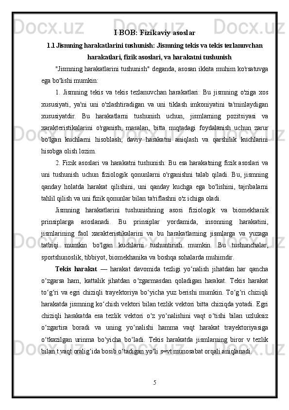 I BOB: Fizikaviy asoslar
1.1 Jismning harakatlarini tushunish: Jismning tekis va tekis tezlanuvchan
harakatlari, fizik asoslari, va harakatni tushunish
"Jismning harakatlarini tushunish" deganda, asosan ikkita muhim ko'rsatuvga
ega bo'lishi mumkin:
1.   Jismning   tekis   va   tekis   tezlanuvchan   harakatlari:   Bu   jismning   o'ziga   xos
xususiyati,   ya'ni   uni   o'zlashtiradigan   va   uni   tiklash   imkoniyatini   ta'minlaydigan
xususiyatdir.   Bu   harakatlarni   tushunish   uchun,   jismlarning   pozitsiyasi   va
xarakteristikalarini   o'rganish,   masalan,   bitta   nuqtadagi   foydalanish   uchun   zarur
bo'lgan   kuchlarni   hisoblash,   daviy   harakatni   aniqlash   va   qarshilik   kuchlarini
hisobga olish lozim.
2. Fizik asoslari va harakatni tushunish:  Bu esa harakatning fizik asoslari  va
uni   tushunish   uchun   fiziologik   qonunlarni   o'rganishni   talab   qiladi.   Bu,   jismning
qanday   holatda   harakat   qilishini,   uni   qanday   kuchga   ega   bo'lishini,   tajribalarni
tahlil qilish va uni fizik qonunlar bilan ta'riflashni o'z ichiga oladi.
Jismning   harakatlarini   tushunishning   asosi   fiziologik   va   biomekhanik
prinsiplarga   asoslanadi.   Bu   prinsiplar   yordamida,   insonning   harakatini,
jismlarining   faol   xarakteristikalarini   va   bu   harakatlarning   jismlarga   va   yuzaga
tatbiqi   mumkin   bo'lgan   kuchlarni   tushuntirish   mumkin.   Bu   tushunchalar,
sportshunoslik, tibbiyot, biomekhanika va boshqa sohalarda muhimdir.
Tekis   harakat   —   harakat   davomida   tezligi   yo nalish   jihatdan   har   qanchaʻ
o zgarsa   ham,   kattalik   jihatdan   o zgarmasdan   qoladigan   harakat.   Tekis   harakat	
ʻ ʻ
to g ri va egri chiziqli trayektoriya bo yicha yuz berishi mumkin. To g ri chiziqli
ʻ ʻ ʻ ʻ ʻ
harakatda jismning ko chish vektori bilan tezlik vektori bitta chiziqda yotadi. Egri	
ʻ
chiziqli   harakatda   esa   tezlik   vektori   o z   yo nalishini   vaqt   o tishi   bilan   uzluksiz	
ʻ ʻ ʻ
o zgartira   boradi   va   uning   yo nalishi   hamma   vaqt   harakat   trayektoriyasiga	
ʻ ʻ
o tkazilgan   urinma   bo yicha   bo ladi.   Tekis   harakatda   jismlarning   biror   v   tezlik
ʻ ʻ ʻ
bilan t vaqt oralig ida bosib o tadigan yo li s=vt munosabat orqali aniqlanadi.	
ʻ ʻ ʻ
5