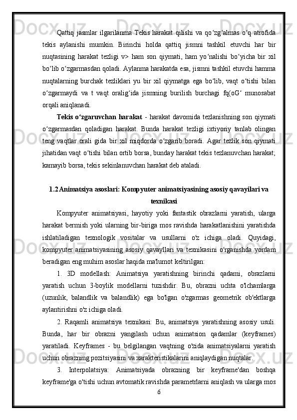 Qattiq   jasmlar   ilgarilanma   Tekis   harakat   qilishi   va   qo zg almas   o q   atrofidaʻ ʻ ʻ
tekis   aylanishi   mumkin.   Birinchi   holda   qattiq   jismni   tashkil   etuvchi   har   bir
nuqtasining   harakat   tezligi   v>   ham   son   qiymati,   ham   yo nalishi   bo yicha   bir   xil	
ʻ ʻ
bo lib o zgarmasdan qoladi. Aylanma harakatda esa, jismni tashkil etuvchi hamma	
ʻ ʻ
nuqtalarning   burchak   tezliklari   yu   bir   xil   qiymatga   ega   bo lib,   vaqt   o tishi   bilan	
ʻ ʻ
o zgarmaydi   va   t   vaqt   oralig ida   jismning   burilish   burchagi   fq(oG   munosabat	
ʻ ʻ ʻ
orqali aniqlanadi.
Tekis  o zgaruvchan harakat	
ʻ   -  harakat   davomida  tezlanishning  son  qiymati
o zgarmasdan   qoladigan   harakat.   Bunda   harakat   tezligi   ixtiyoriy   tanlab   olingan	
ʻ
teng   vaqtlar   orali   gida   bir   xil   miqdorda   o zgarib   boradi.   Agar   tezlik   son   qiymati	
ʻ
jihatidan vaqt o tishi bilan ortib borsa, bunday harakat tekis tezlanuvchan harakat;	
ʻ
kamayib borsa, tekis sekinlanuvchan harakat deb ataladi.
1.2 Animatsiya asoslari: Kompyuter animatsiyasining asosiy qavayilari va
texnikasi
Kompyuter   animatsiyasi,   hayotiy   yoki   fantastik   obrazlarni   yaratish,   ularga
harakat  bermish  yoki  ularning bir-biriga mos ravishda  harakatlanishini  yaratishda
ishlatiladigan   texnologik   vositalar   va   usullarni   o'z   ichiga   oladi.   Quyidagi,
kompyuter   animatsiyasining   asosiy   qavayllari   va   texnikasini   o'rganishda   yordam
beradigan eng muhim asoslar haqida ma'lumot keltirilgan:
1.   3D   modellash:   Animatsiya   yaratishning   birinchi   qadami,   obrazlarni
yaratish   uchun   3-boylik   modellarni   tuzishdir.   Bu,   obrazni   uchta   o'lchamlarga
(uzunlik,   balandlik   va   balandlik)   ega   bo'lgan   o'zgarmas   geometrik   ob'ektlarga
aylantirishni o'z ichiga oladi.
2.   Raqamli   animatsiya   texnikasi:   Bu,   animatsiya   yaratishning   asosiy   usuli.
Bunda,   har   bir   obrazni   yangilash   uchun   animatsion   qadamlar   (keyframes)
yaratiladi.   Keyframes   -   bu   belgilangan   vaqtning   o'zida   animatsiyalarni   yaratish
uchun obrazning pozitsiyasini va xarakteristikalarini aniqlaydigan nuqtalar.
3.   Interpolatsiya:   Animatsiyada   obrazning   bir   keyframe'dan   boshqa
keyframe'ga o'tishi uchun avtomatik ravishda parametrlarni aniqlash va ularga mos
6 