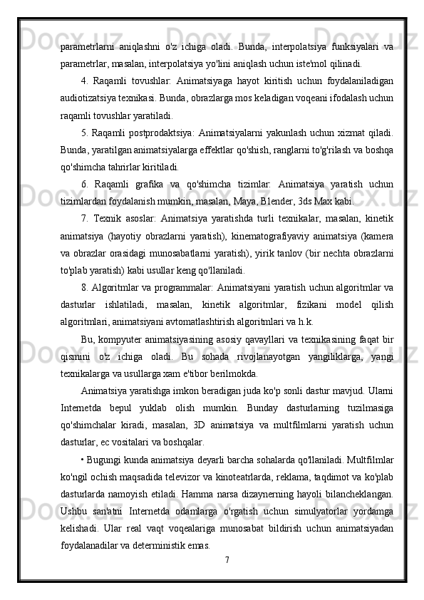 parametrlarni   aniqlashni   o'z   ichiga   oladi.   Bunda,   interpolatsiya   funksiyalari   va
parametrlar, masalan, interpolatsiya yo'lini aniqlash uchun iste'mol qilinadi.
4.   Raqamli   tovushlar:   Animatsiyaga   hayot   kiritish   uchun   foydalaniladigan
audiotizatsiya texnikasi. Bunda, obrazlarga mos keladigan voqeani ifodalash uchun
raqamli tovushlar yaratiladi.
5. Raqamli  postprodaktsiya:  Animatsiyalarni  yakunlash  uchun xizmat  qiladi.
Bunda, yaratilgan animatsiyalarga effektlar qo'shish, ranglarni to'g'rilash va boshqa
qo'shimcha tahrirlar kiritiladi.
6.   Raqamli   grafika   va   qo'shimcha   tizimlar:   Animatsiya   yaratish   uchun
tizimlardan foydalanish mumkin, masalan, Maya, Blender, 3ds Max kabi.
7.   Texnik   asoslar:   Animatsiya   yaratishda   turli   texnikalar,   masalan,   kinetik
animatsiya   (hayotiy   obrazlarni   yaratish),   kinematografiyaviy   animatsiya   (kamera
va obrazlar  orasidagi  munosabatlarni  yaratish), yirik tanlov (bir nechta obrazlarni
to'plab yaratish) kabi usullar keng qo'llaniladi.
8. Algoritmlar va programmalar: Animatsiyani yaratish uchun algoritmlar va
dasturlar   ishlatiladi,   masalan,   kinetik   algoritmlar,   fizikani   model   qilish
algoritmlari, animatsiyani avtomatlashtirish algoritmlari va h.k.
Bu,   kompyuter   animatsiyasining   asosiy   qavayllari   va   texnikasining   faqat   bir
qismini   o'z   ichiga   oladi.   Bu   sohada   rivojlanayotgan   yangiliklarga,   yangi
texnikalarga va usullarga xam e'tibor berilmokda.
Animatsiya yaratishga imkon beradigan juda ko'p sonli dastur mavjud. Ularni
Internetda   bepul   yuklab   olish   mumkin.   Bunday   dasturlarning   tuzilmasiga
qo'shimchalar   kiradi,   masalan,   3D   animatsiya   va   multfilmlarni   yaratish   uchun
dasturlar, ec vositalari va boshqalar.
• Bugungi kunda animatsiya deyarli barcha sohalarda qo'llaniladi. Multfilmlar
ko'ngil ochish maqsadida televizor va kinoteatrlarda, reklama, taqdimot va ko'plab
dasturlarda  namoyish   etiladi.   Hamma   narsa   dizaynerning   hayoli   bilancheklangan.
Ushbu   san'atni   Internetda   odamlarga   o'rgatish   uchun   simulyatorlar   yordamga
kelishadi.   Ular   real   vaqt   voqealariga   munosabat   bildirish   uchun   animatsiyadan
foydalanadilar va deterministik emas. 
7 