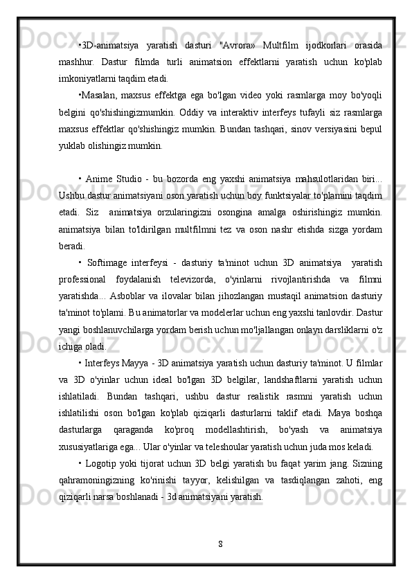 •3D-animatsiya   yaratish   dasturi   "Avrora»   Multfilm   ijodkorlari   orasida
mashhur.   Dastur   filmda   turli   animatsion   effektlarni   yaratish   uchun   ko'plab
imkoniyatlarni taqdim etadi. 
•Masalan,   maxsus   effektga   ega   bo'lgan   video   yoki   rasmlarga   moy   bo'yoqli
belgini   qo'shishingizmumkin.   Oddiy   va   interaktiv   interfeys   tufayli   siz   rasmlarga
maxsus   effektlar   qo'shishingiz   mumkin.   Bundan   tashqari,   sinov   versiyasini   bepul
yuklab olishingiz mumkin.
•   Anime   Studio   -   bu   bozorda   eng   yaxshi   animatsiya   mahsulotlaridan   biri...
Ushbu dastur animatsiyani oson yaratish uchun boy funktsiyalar to'plamini taqdim
etadi.   Siz     animatsiya   orzularingizni   osongina   amalga   oshirishingiz   mumkin.
animatsiya   bilan   to'ldirilgan   multfilmni   tez   va   oson   nashr   etishda   sizga   yordam
beradi.
•   Softimage   interfeysi   -   dasturiy   ta'minot   uchun   3D   animatsiya     yaratish
professional   foydalanish   televizorda,   o'yinlarni   rivojlantirishda   va   filmni
yaratishda...   Asboblar   va   ilovalar   bilan   jihozlangan   mustaqil   animatsion   dasturiy
ta'minot to'plami. Bu animatorlar va modelerlar uchun eng yaxshi tanlovdir. Dastur
yangi boshlanuvchilarga yordam berish uchun mo'ljallangan onlayn darsliklarni o'z
ichiga oladi. 
• Interfeys Mayya - 3D animatsiya yaratish uchun dasturiy ta'minot. U filmlar
va   3D   o'yinlar   uchun   ideal   bo'lgan   3D   belgilar,   landshaftlarni   yaratish   uchun
ishlatiladi.   Bundan   tashqari,   ushbu   dastur   realistik   rasmni   yaratish   uchun
ishlatilishi   oson   bo'lgan   ko'plab   qiziqarli   dasturlarni   taklif   etadi.   Maya   boshqa
dasturlarga   qaraganda   ko'proq   modellashtirish,   bo'yash   va   animatsiya
xususiyatlariga ega... Ular o'yinlar va teleshoular yaratish uchun juda mos keladi.
•   Logotip   yoki   tijorat   uchun   3D   belgi   yaratish   bu   faqat   yarim   jang.   Sizning
qahramoningizning   ko'rinishi   tayyor,   kelishilgan   va   tasdiqlangan   zahoti,   eng
qiziqarli narsa boshlanadi - 3d animatsiyani yaratish.
8