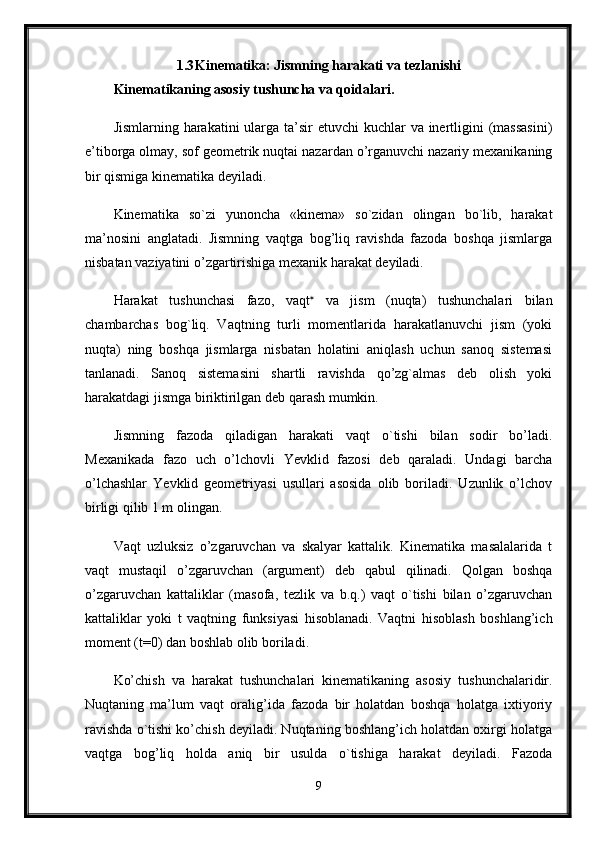 1.3 Kinematika: Jismning harakati va tezlanishi
Kinematikaning asosiy tushuncha va qoidalari.  
Jismlarning harakatini  ularga ta’sir  etuvchi kuchlar  va inertligini  (massasini)
e’tiborga olmay, sof geometrik nuqtai nazardan o’rganuvchi nazariy mexanikaning
bir qismiga kinematika deyiladi.
Kinematika   so`zi   yunoncha   «kinema»   so`zidan   olingan   bo`lib,   harakat
ma’nosini   anglatadi.   Jismning   vaqtga   bog’liq   ravishda   fazoda   boshqa   jismlarga
nisbatan vaziyatini o’zgartirishiga mexanik harakat deyiladi. 
Harakat   tushunchasi   fazo,   vaqt 
  va   jism   (nuqta)   tushunchalari   bilan
chambarchas   bog`liq.   Vaqtning   turli   momentlarida   harakatlanuvchi   jism   (yoki
nuqta)   ning   boshqa   jismlarga   nisbatan   holatini   aniqlash   uchun   sanoq   sistemasi
tanlanadi.   Sanoq   sistemasini   shartli   ravishda   qo’zg`almas   deb   olish   yoki
harakatdagi jismga biriktirilgan deb qarash mumkin. 
Jismning   fazoda   qiladigan   harakati   vaqt   o`tishi   bilan   sodir   bo’ladi.
Mexanikada   fazo   uch   o’lchovli   Yevklid   fazosi   deb   qaraladi.   Undagi   barcha
o’lchashlar   Yevklid   geometriyasi   usullari   asosida   olib   boriladi.   Uzunlik   o’lchov
birligi qilib 1 m olingan. 
Vaqt   uzluksiz   o’zgaruvchan   va   skalyar   kattalik.   Kinematika   masalalarida   t
vaqt   mustaqil   o’zgaruvchan   (argument)   deb   qabul   qilinadi.   Qolgan   boshqa
o’zgaruvchan   kattaliklar   (masofa,   tezlik   va   b.q.)   vaqt   o`tishi   bilan   o’zgaruvchan
kattaliklar   yoki   t   vaqtning   funksiyasi   hisoblanadi.   Vaqtni   hisoblash   boshlang’ich
moment (t=0) dan boshlab olib boriladi. 
Ko’chish   va   harakat   tushunchalari   kinematikaning   asosiy   tushunchalaridir.
Nuqtaning   ma’lum   vaqt   oralig’ida   fazoda   bir   holatdan   boshqa   holatga   ixtiyoriy
ravishda o`tishi ko’chish deyiladi. Nuqtaning boshlang’ich holatdan oxirgi holatga
vaqtga   bog’liq   holda   aniq   bir   usulda   o`tishiga   harakat   deyiladi.   Fazoda
9 