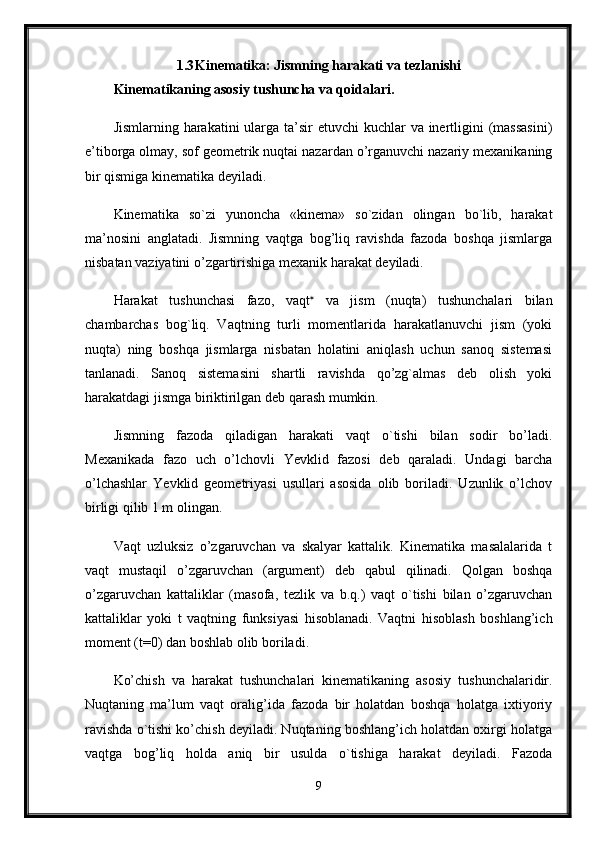 1.3 Kinematika: Jismning harakati va tezlanishi
Kinematikaning asosiy tushuncha va qoidalari.  
Jismlarning harakatini  ularga ta’sir  etuvchi kuchlar  va inertligini  (massasini)
e’tiborga olmay, sof geometrik nuqtai nazardan o’rganuvchi nazariy mexanikaning
bir qismiga kinematika deyiladi.
Kinematika   so`zi   yunoncha   «kinema»   so`zidan   olingan   bo`lib,   harakat
ma’nosini   anglatadi.   Jismning   vaqtga   bog’liq   ravishda   fazoda   boshqa   jismlarga
nisbatan vaziyatini o’zgartirishiga mexanik harakat deyiladi. 
Harakat   tushunchasi   fazo,   vaqt 
  va   jism   (nuqta)   tushunchalari   bilan
chambarchas   bog`liq.   Vaqtning   turli   momentlarida   harakatlanuvchi   jism   (yoki
nuqta)   ning   boshqa   jismlarga   nisbatan   holatini   aniqlash   uchun   sanoq   sistemasi
tanlanadi.   Sanoq   sistemasini   shartli   ravishda   qo’zg`almas   deb   olish   yoki
harakatdagi jismga biriktirilgan deb qarash mumkin. 
Jismning   fazoda   qiladigan   harakati   vaqt   o`tishi   bilan   sodir   bo’ladi.
Mexanikada   fazo   uch   o’lchovli   Yevklid   fazosi   deb   qaraladi.   Undagi   barcha
o’lchashlar   Yevklid   geometriyasi   usullari   asosida   olib   boriladi.   Uzunlik   o’lchov
birligi qilib 1 m olingan. 
Vaqt   uzluksiz   o’zgaruvchan   va   skalyar   kattalik.   Kinematika   masalalarida   t
vaqt   mustaqil   o’zgaruvchan   (argument)   deb   qabul   qilinadi.   Qolgan   boshqa
o’zgaruvchan   kattaliklar   (masofa,   tezlik   va   b.q.)   vaqt   o`tishi   bilan   o’zgaruvchan
kattaliklar   yoki   t   vaqtning   funksiyasi   hisoblanadi.   Vaqtni   hisoblash   boshlang’ich
moment (t=0) dan boshlab olib boriladi. 
Ko’chish   va   harakat   tushunchalari   kinematikaning   asosiy   tushunchalaridir.
Nuqtaning   ma’lum   vaqt   oralig’ida   fazoda   bir   holatdan   boshqa   holatga   ixtiyoriy
ravishda o`tishi ko’chish deyiladi. Nuqtaning boshlang’ich holatdan oxirgi holatga
vaqtga   bog’liq   holda   aniq   bir   usulda   o`tishiga   harakat   deyiladi.   Fazoda
9
