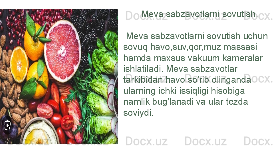         Meva sabzavotlarni sovutish.
  Meva sabzavotlarni sovutish uchun 
sovuq havo,suv,qor,muz massasi 
hamda maxsus vakuum kameralar 
ishlatiladi. Meva sabzavotlar 
tarkibidan havo so'rib olinganda 
ularning ichki issiqligi hisobiga 
namlik bug'lanadi va ular tezda 
soviydi. 