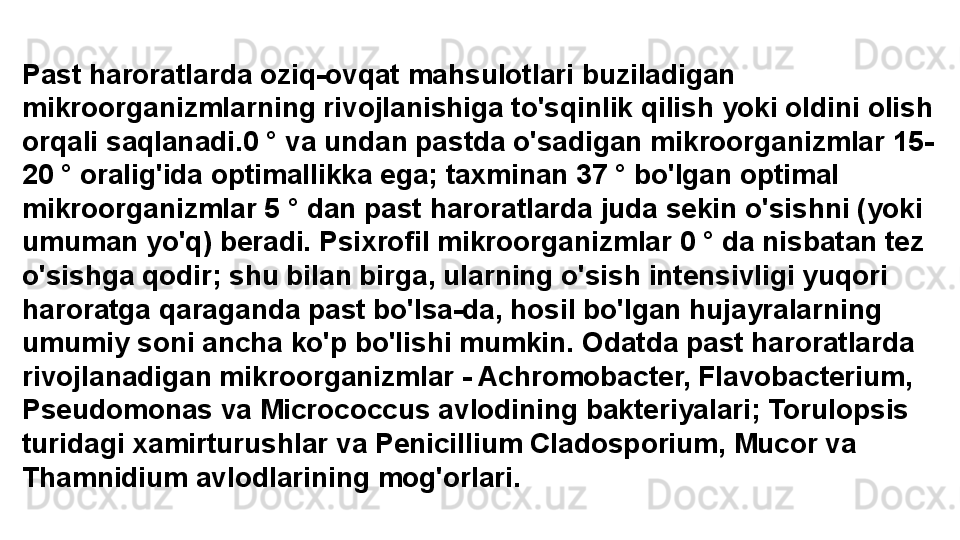 Past haroratlarda oziq-ovqat mahsulotlari buziladigan 
mikroorganizmlarning rivojlanishiga to'sqinlik qilish yoki oldini olish 
orqali saqlanadi.0 ° va undan pastda o'sadigan mikroorganizmlar 15-
20 ° oralig'ida optimallikka ega; taxminan 37 ° bo'lgan optimal 
mikroorganizmlar 5 ° dan past haroratlarda juda sekin o'sishni (yoki 
umuman yo'q) beradi. Psixrofil mikroorganizmlar 0 ° da nisbatan tez 
o'sishga qodir; shu bilan birga, ularning o'sish intensivligi yuqori 
haroratga qaraganda past bo'lsa-da, hosil bo'lgan hujayralarning 
umumiy soni ancha ko'p bo'lishi mumkin. Odatda past haroratlarda 
rivojlanadigan mikroorganizmlar - Achromobacter, Flavobacterium, 
Pseudomonas va Micrococcus avlodining bakteriyalari; Torulopsis 
turidagi xamirturushlar va Penicillium Cladosporium, Mucor va 
Thamnidium avlodlarining mog'orlari. 