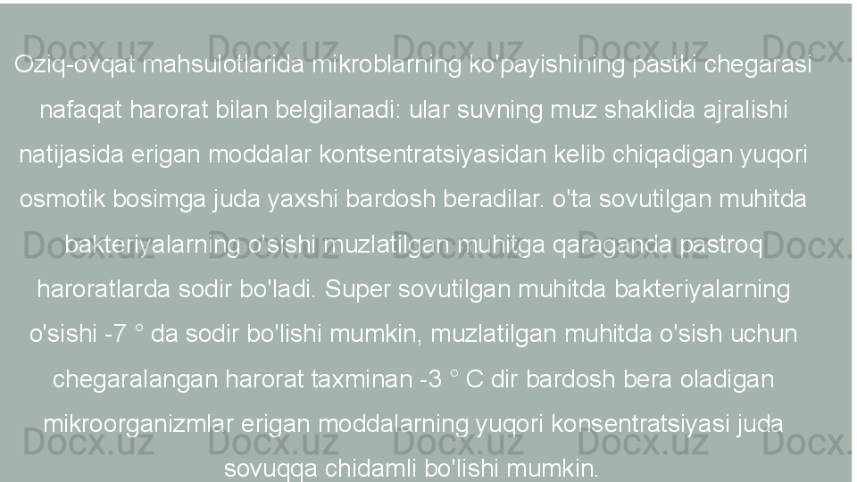 Oziq-ovqat mahsulotlarida mikroblarning ko'payishining pastki chegarasi 
nafaqat harorat bilan belgilanadi: ular suvning muz shaklida ajralishi 
natijasida erigan moddalar kontsentratsiyasidan kelib chiqadigan yuqori 
osmotik bosimga juda yaxshi bardosh beradilar. o'ta sovutilgan muhitda 
bakteriyalarning o'sishi muzlatilgan muhitga qaraganda pastroq 
haroratlarda sodir bo'ladi. Super sovutilgan muhitda bakteriyalarning 
o'sishi -7 ° da sodir bo'lishi mumkin, muzlatilgan muhitda o'sish uchun 
chegaralangan harorat taxminan -3 ° C dir bardosh bera oladigan 
mikroorganizmlar erigan moddalarning yuqori konsentratsiyasi juda 
sovuqqa chidamli bo'lishi mumkin.   