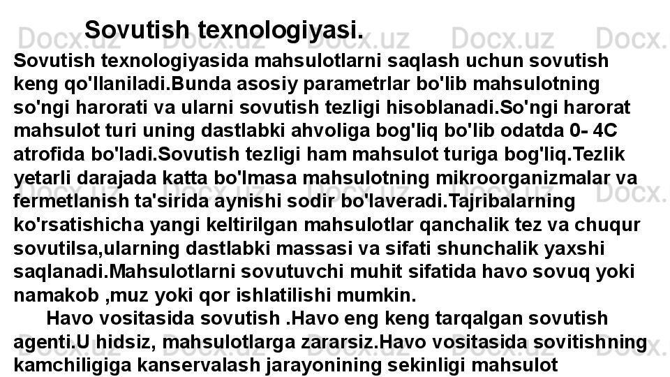 Sovutish texnologiyasi.
Sovutish texnologiyasida mahsulotlarni saqlash uchun sovutish 
keng qo'llaniladi.Bunda asosiy parametrlar bo'lib mahsulotning 
so'ngi harorati va ularni sovutish tezligi hisoblanadi.So'ngi harorat 
mahsulot turi uning dastlabki ahvoliga bog'liq bo'lib odatda 0- 4C 
atrofida bo'ladi.Sovutish tezligi ham mahsulot turiga bog'liq.Tezlik 
yetarli darajada katta bo'lmasa mahsulotning mikroorganizmalar va 
fermetlanish ta'sirida aynishi sodir bo'laveradi.Tajribalarning 
ko'rsatishicha yangi keltirilgan mahsulotlar qanchalik tez va chuqur 
sovutilsa,ularning dastlabki massasi va sifati shunchalik yaxshi 
saqlanadi.Mahsulotlarni sovutuvchi muhit sifatida havo sovuq yoki 
namakob ,muz yoki qor ishlatilishi mumkin.
       Havo vositasida sovutish .Havo eng keng tarqalgan sovutish 
agenti.U hidsiz, mahsulotlarga zararsiz.Havo vositasida sovitishning 
kamchiligiga kanservalash jarayonining sekinligi mahsulot 
yuzasidan namlikning bug'lanishi,buning oqibatida mahsulot  
vaznining kamayishi kiradi.