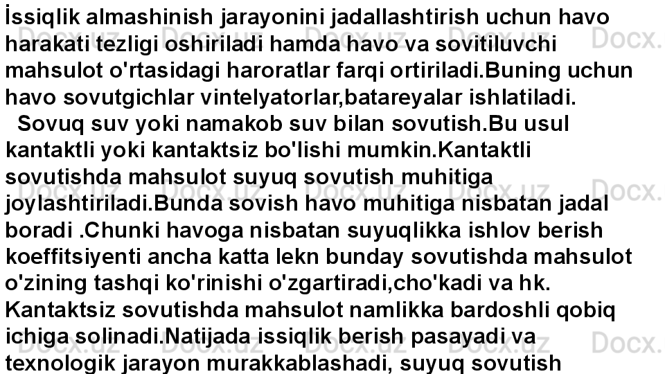 İ ssiqlik almashinish jarayonini jadallashtirish uchun havo 
harakati tezligi oshiriladi hamda havo va sovitiluvchi 
mahsulot o'rtasidagi haroratlar farqi ortiriladi.Buning uchun 
havo sovutgichlar vintelyatorlar,batareyalar ishlatiladi.
   Sovuq suv yoki namakob suv bilan sovutish.Bu usul 
kantaktli yoki kantaktsiz bo'lishi mumkin.Kantaktli 
sovutishda mahsulot suyuq sovutish muhitiga 
joylashtiriladi.Bunda sovish havo muhitiga nisbatan jadal 
boradi .Chunki havoga nisbatan suyuqlikka ishlov berish 
koeffitsiyenti ancha katta lekn bunday sovutishda mahsulot 
o'zining tashqi ko'rinishi o'zgartiradi,cho'kadi va hk. 
Kantaktsiz sovutishda mahsulot namlikka bardoshli qobiq 
ichiga solinadi.Natijada issiqlik berish pasayadi va 
texnologik jarayon murakkablashadi, suyuq sovutish 
muhitidan foydalanish keng tarqalmagan.