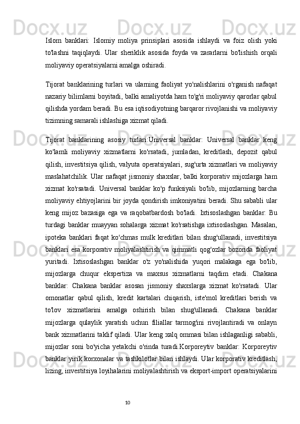 10Islom   banklari:   Islomiy   moliya   prinsiplari   asosida   ishlaydi   va   foiz   olish   yoki
to'lashni   taqiqlaydi.   Ular   sheriklik   asosida   foyda   va   zararlarni   bo'lishish   orqali
moliyaviy operatsiyalarni amalga oshiradi.
Tijorat   banklarining   turlari   va   ularning   faoliyat   yo'nalishlarini   o'rganish   nafaqat
nazariy bilimlarni boyitadi, balki amaliyotda ham to'g'ri moliyaviy qarorlar qabul
qilishda yordam beradi. Bu esa iqtisodiyotning barqaror rivojlanishi va moliyaviy
tizimning samarali ishlashiga xizmat qiladi.
Tijorat   banklarining   asosiy   turlari:Universal   banklar:   Universal   banklar   keng
ko'lamli   moliyaviy   xizmatlarni   ko'rsatadi,   jumladan,   kreditlash,   depozit   qabul
qilish, investitsiya qilish, valyuta operatsiyalari, sug'urta xizmatlari va moliyaviy
maslahatchilik.  Ular  nafaqat  jismoniy  shaxslar,  balki  korporativ  mijozlarga  ham
xizmat   ko'rsatadi.   Universal   banklar   ko'p   funksiyali   bo'lib,   mijozlarning   barcha
moliyaviy ehtiyojlarini bir joyda qondirish imkoniyatini beradi. Shu sababli ular
keng   mijoz   bazasiga   ega   va   raqobatbardosh   bo'ladi.   Ixtisoslashgan   banklar:   Bu
turdagi  banklar  muayyan  sohalarga   xizmat  ko'rsatishga  ixtisoslashgan.   Masalan,
ipoteka   banklari   faqat   ko'chmas   mulk   kreditlari   bilan   shug'ullanadi,   investitsiya
banklari   esa   korporativ  moliyalashtirish   va   qimmatli   qog'ozlar   bozorida   faoliyat
yuritadi.   Ixtisoslashgan   banklar   o'z   yo'nalishida   yuqori   malakaga   ega   bo'lib,
mijozlarga   chuqur   ekspertiza   va   maxsus   xizmatlarni   taqdim   etadi.   Chakana
banklar:   Chakana   banklar   asosan   jismoniy   shaxslarga   xizmat   ko'rsatadi.   Ular
omonatlar   qabul   qilish,   kredit   kartalari   chiqarish,   iste'mol   kreditlari   berish   va
to'lov   xizmatlarini   amalga   oshirish   bilan   shug'ullanadi.   Chakana   banklar
mijozlarga   qulaylik   yaratish   uchun   filiallar   tarmog'ini   rivojlantiradi   va   onlayn
bank xizmatlarini taklif qiladi. Ular keng xalq ommasi bilan ishlaganligi sababli,
mijozlar   soni   bo'yicha   yetakchi   o'rinda   turadi.Korporeytiv   banklar:   Korporeytiv
banklar yirik korxonalar va tashkilotlar bilan ishlaydi. Ular korporativ kreditlash,
lizing, investitsiya loyihalarini moliyalashtirish va eksport-import operatsiyalarini 