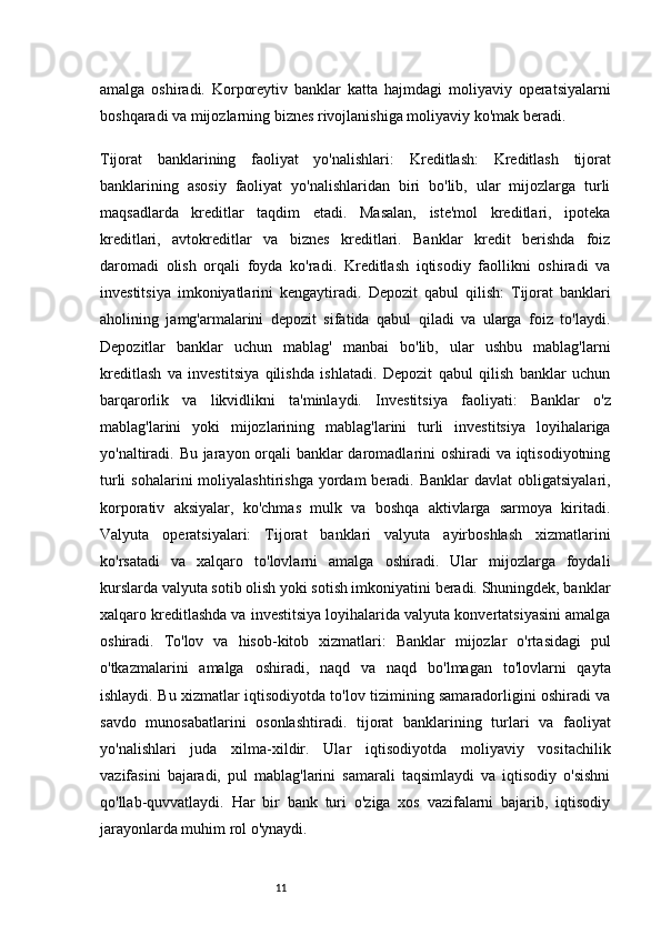 11amalga   oshiradi.   Korporeytiv   banklar   katta   hajmdagi   moliyaviy   operatsiyalarni
boshqaradi va mijozlarning biznes rivojlanishiga moliyaviy ko'mak beradi.
Tijorat   banklarining   faoliyat   yo'nalishlari:   Kreditlash:   Kreditlash   tijorat
banklarining   asosiy   faoliyat   yo'nalishlaridan   biri   bo'lib,   ular   mijozlarga   turli
maqsadlarda   kreditlar   taqdim   etadi.   Masalan,   iste'mol   kreditlari,   ipoteka
kreditlari,   avtokreditlar   va   biznes   kreditlari.   Banklar   kredit   berishda   foiz
daromadi   olish   orqali   foyda   ko'radi.   Kreditlash   iqtisodiy   faollikni   oshiradi   va
investitsiya   imkoniyatlarini   kengaytiradi.   Depozit   qabul   qilish:   Tijorat   banklari
aholining   jamg'armalarini   depozit   sifatida   qabul   qiladi   va   ularga   foiz   to'laydi.
Depozitlar   banklar   uchun   mablag'   manbai   bo'lib,   ular   ushbu   mablag'larni
kreditlash   va   investitsiya   qilishda   ishlatadi.   Depozit   qabul   qilish   banklar   uchun
barqarorlik   va   likvidlikni   ta'minlaydi.   Investitsiya   faoliyati:   Banklar   o'z
mablag'larini   yoki   mijozlarining   mablag'larini   turli   investitsiya   loyihalariga
yo'naltiradi. Bu jarayon orqali  banklar  daromadlarini oshiradi va iqtisodiyotning
turli   sohalarini  moliyalashtirishga  yordam  beradi.  Banklar   davlat  obligatsiyalari,
korporativ   aksiyalar,   ko'chmas   mulk   va   boshqa   aktivlarga   sarmoya   kiritadi.
Valyuta   operatsiyalari:   Tijorat   banklari   valyuta   ayirboshlash   xizmatlarini
ko'rsatadi   va   xalqaro   to'lovlarni   amalga   oshiradi.   Ular   mijozlarga   foydali
kurslarda valyuta sotib olish yoki sotish imkoniyatini beradi. Shuningdek, banklar
xalqaro kreditlashda va investitsiya loyihalarida valyuta konvertatsiyasini amalga
oshiradi.   To'lov   va   hisob-kitob   xizmatlari:   Banklar   mijozlar   o'rtasidagi   pul
o'tkazmalarini   amalga   oshiradi,   naqd   va   naqd   bo'lmagan   to'lovlarni   qayta
ishlaydi. Bu xizmatlar iqtisodiyotda to'lov tizimining samaradorligini oshiradi va
savdo   munosabatlarini   osonlashtiradi.   tijorat   banklarining   turlari   va   faoliyat
yo'nalishlari   juda   xilma-xildir.   Ular   iqtisodiyotda   moliyaviy   vositachilik
vazifasini   bajaradi,   pul   mablag'larini   samarali   taqsimlaydi   va   iqtisodiy   o'sishni
qo'llab-quvvatlaydi.   Har   bir   bank   turi   o'ziga   xos   vazifalarni   bajarib,   iqtisodiy
jarayonlarda muhim rol o'ynaydi. 