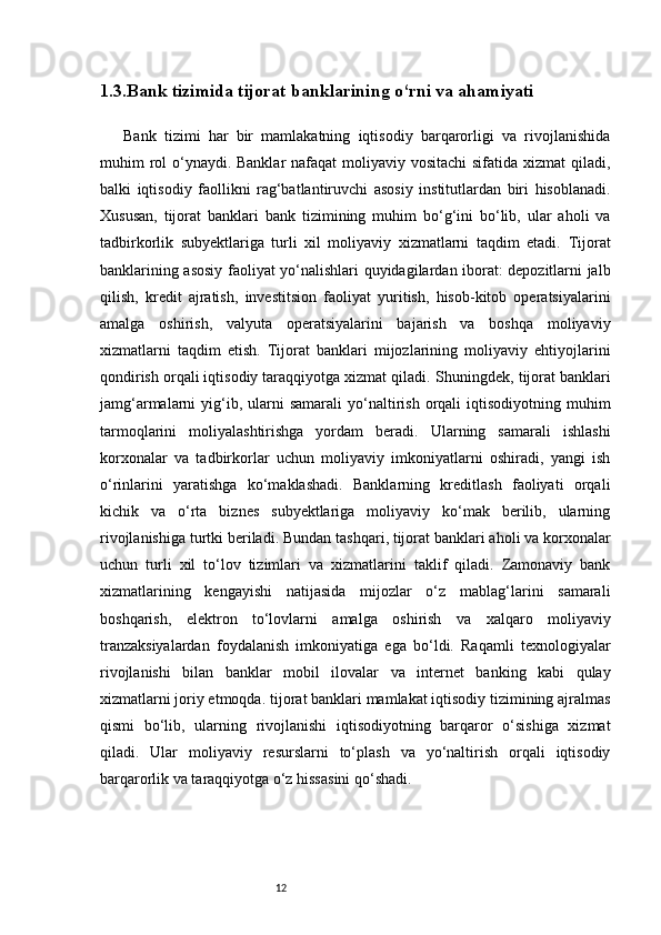 121.3. Bank tizimida tijorat banklarining o‘rni va ahamiyati
Bank   tizimi   har   bir   mamlakatning   iqtisodiy   barqarorligi   va   rivojlanishida
muhim rol o‘ynaydi. Banklar  nafaqat moliyaviy vositachi  sifatida xizmat  qiladi,
balki   iqtisodiy   faollikni   rag‘batlantiruvchi   asosiy   institutlardan   biri   hisoblanadi.
Xususan,   tijorat   banklari   bank   tizimining   muhim   bo‘g‘ini   bo‘lib,   ular   aholi   va
tadbirkorlik   subyektlariga   turli   xil   moliyaviy   xizmatlarni   taqdim   etadi.   Tijorat
banklarining asosiy faoliyat yo‘nalishlari quyidagilardan iborat: depozitlarni jalb
qilish,   kredit   ajratish,   investitsion   faoliyat   yuritish,   hisob-kitob   operatsiyalarini
amalga   oshirish,   valyuta   operatsiyalarini   bajarish   va   boshqa   moliyaviy
xizmatlarni   taqdim   etish.   Tijorat   banklari   mijozlarining   moliyaviy   ehtiyojlarini
qondirish orqali iqtisodiy taraqqiyotga xizmat qiladi.   Shuningdek, tijorat banklari
jamg‘armalarni   yig‘ib,  ularni   samarali  yo‘naltirish   orqali  iqtisodiyotning  muhim
tarmoqlarini   moliyalashtirishga   yordam   beradi.   Ularning   samarali   ishlashi
korxonalar   va   tadbirkorlar   uchun   moliyaviy   imkoniyatlarni   oshiradi,   yangi   ish
o‘rinlarini   yaratishga   ko‘maklashadi.   Banklarning   kreditlash   faoliyati   orqali
kichik   va   o‘rta   biznes   subyektlariga   moliyaviy   ko‘mak   berilib,   ularning
rivojlanishiga turtki beriladi.   Bundan tashqari, tijorat banklari aholi va korxonalar
uchun   turli   xil   to‘lov   tizimlari   va   xizmatlarini   taklif   qiladi.   Zamonaviy   bank
xizmatlarining   kengayishi   natijasida   mijozlar   o‘z   mablag‘larini   samarali
boshqarish,   elektron   to‘lovlarni   amalga   oshirish   va   xalqaro   moliyaviy
tranzaksiyalardan   foydalanish   imkoniyatiga   ega   bo‘ldi.   Raqamli   texnologiyalar
rivojlanishi   bilan   banklar   mobil   ilovalar   va   internet   banking   kabi   qulay
xizmatlarni joriy etmoqda.   tijorat banklari mamlakat iqtisodiy tizimining ajralmas
qismi   bo‘lib,   ularning   rivojlanishi   iqtisodiyotning   barqaror   o‘sishiga   xizmat
qiladi.   Ular   moliyaviy   resurslarni   to‘plash   va   yo‘naltirish   orqali   iqtisodiy
barqarorlik va taraqqiyotga o‘z hissasini qo‘shadi. 