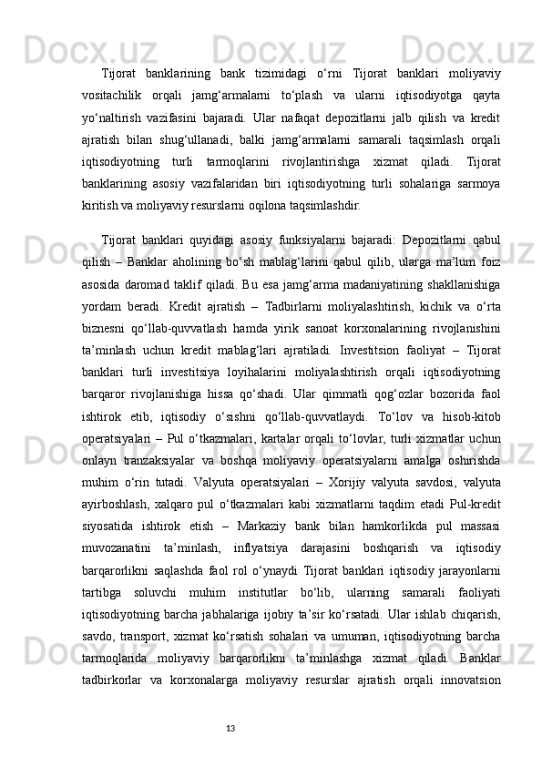 13Tijorat   banklarining   bank   tizimidagi   o‘rni   Tijorat   banklari   moliyaviy
vositachilik   orqali   jamg‘armalarni   to‘plash   va   ularni   iqtisodiyotga   qayta
yo‘naltirish   vazifasini   bajaradi.   Ular   nafaqat   depozitlarni   jalb   qilish   va   kredit
ajratish   bilan   shug‘ullanadi,   balki   jamg‘armalarni   samarali   taqsimlash   orqali
iqtisodiyotning   turli   tarmoqlarini   rivojlantirishga   xizmat   qiladi.   Tijorat
banklarining   asosiy   vazifalaridan   biri   iqtisodiyotning   turli   sohalariga   sarmoya
kiritish va moliyaviy resurslarni oqilona taqsimlashdir.
Tijorat   banklari   quyidagi   asosiy   funksiyalarni   bajaradi:   Depozitlarni   qabul
qilish   –   Banklar   aholining   bo‘sh   mablag‘larini   qabul   qilib,   ularga   ma’lum   foiz
asosida   daromad   taklif   qiladi.   Bu   esa   jamg‘arma   madaniyatining   shakllanishiga
yordam   beradi.   Kredit   ajratish   –   Tadbirlarni   moliyalashtirish,   kichik   va   o‘rta
biznesni   qo‘llab-quvvatlash   hamda   yirik   sanoat   korxonalarining   rivojlanishini
ta’minlash   uchun   kredit   mablag‘lari   ajratiladi.   Investitsion   faoliyat   –   Tijorat
banklari   turli   investitsiya   loyihalarini   moliyalashtirish   orqali   iqtisodiyotning
barqaror   rivojlanishiga   hissa   qo‘shadi.   Ular   qimmatli   qog‘ozlar   bozorida   faol
ishtirok   etib,   iqtisodiy   o‘sishni   qo‘llab-quvvatlaydi.   To‘lov   va   hisob-kitob
operatsiyalari   –   Pul   o‘tkazmalari,   kartalar   orqali   to‘lovlar,   turli   xizmatlar   uchun
onlayn   tranzaksiyalar   va   boshqa   moliyaviy   operatsiyalarni   amalga   oshirishda
muhim   o‘rin   tutadi.   Valyuta   operatsiyalari   –   Xorijiy   valyuta   savdosi,   valyuta
ayirboshlash,   xalqaro   pul   o‘tkazmalari   kabi   xizmatlarni   taqdim   etadi   Pul-kredit
siyosatida   ishtirok   etish   –   Markaziy   bank   bilan   hamkorlikda   pul   massasi
muvozanatini   ta’minlash,   inflyatsiya   darajasini   boshqarish   va   iqtisodiy
barqarorlikni   saqlashda   faol   rol   o‘ynaydi   Tijorat   banklari   iqtisodiy   jarayonlarni
tartibga   soluvchi   muhim   institutlar   bo‘lib,   ularning   samarali   faoliyati
iqtisodiyotning   barcha   jabhalariga   ijobiy   ta’sir   ko‘rsatadi.   Ular   ishlab   chiqarish,
savdo,   transport,   xizmat   ko‘rsatish   sohalari   va   umuman,   iqtisodiyotning   barcha
tarmoqlarida   moliyaviy   barqarorlikni   ta’minlashga   xizmat   qiladi.   Banklar
tadbirkorlar   va   korxonalarga   moliyaviy   resurslar   ajratish   orqali   innovatsion 