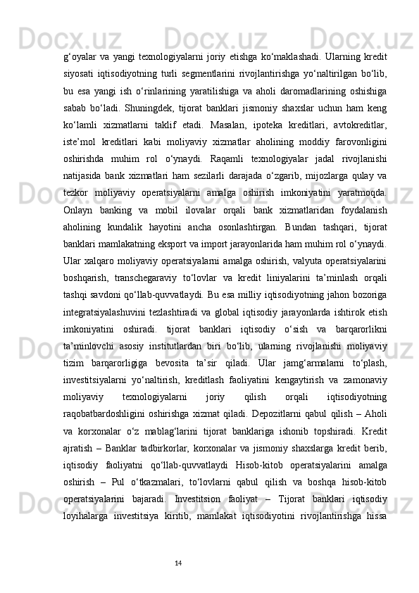 14g‘oyalar   va   yangi   texnologiyalarni   joriy   etishga   ko‘maklashadi.   Ularning   kredit
siyosati   iqtisodiyotning   turli   segmentlarini   rivojlantirishga   yo‘naltirilgan   bo‘lib,
bu   esa   yangi   ish   o‘rinlarining   yaratilishiga   va   aholi   daromadlarining   oshishiga
sabab   bo‘ladi.   Shuningdek,   tijorat   banklari   jismoniy   shaxslar   uchun   ham   keng
ko‘lamli   xizmatlarni   taklif   etadi.   Masalan,   ipoteka   kreditlari,   avtokreditlar,
iste’mol   kreditlari   kabi   moliyaviy   xizmatlar   aholining   moddiy   farovonligini
oshirishda   muhim   rol   o‘ynaydi.   Raqamli   texnologiyalar   jadal   rivojlanishi
natijasida   bank   xizmatlari   ham   sezilarli   darajada   o‘zgarib,   mijozlarga   qulay   va
tezkor   moliyaviy   operatsiyalarni   amalga   oshirish   imkoniyatini   yaratmoqda.
Onlayn   banking   va   mobil   ilovalar   orqali   bank   xizmatlaridan   foydalanish
aholining   kundalik   hayotini   ancha   osonlashtirgan.   Bundan   tashqari,   tijorat
banklari mamlakatning eksport va import jarayonlarida ham muhim rol o‘ynaydi.
Ular   xalqaro   moliyaviy   operatsiyalarni   amalga   oshirish,   valyuta   operatsiyalarini
boshqarish,   transchegaraviy   to‘lovlar   va   kredit   liniyalarini   ta’minlash   orqali
tashqi savdoni qo‘llab-quvvatlaydi. Bu esa milliy iqtisodiyotning jahon bozoriga
integratsiyalashuvini   tezlashtiradi   va   global   iqtisodiy   jarayonlarda   ishtirok   etish
imkoniyatini   oshiradi.   tijorat   banklari   iqtisodiy   o‘sish   va   barqarorlikni
ta’minlovchi   asosiy   institutlardan   biri   bo‘lib,   ularning   rivojlanishi   moliyaviy
tizim   barqarorligiga   bevosita   ta’sir   qiladi.   Ular   jamg‘armalarni   to‘plash,
investitsiyalarni   yo‘naltirish,   kreditlash   faoliyatini   kengaytirish   va   zamonaviy
moliyaviy   texnologiyalarni   joriy   qilish   orqali   iqtisodiyotning
raqobatbardoshligini   oshirishga   xizmat   qiladi.   Depozitlarni   qabul   qilish   –   Aholi
va   korxonalar   o‘z   mablag‘larini   tijorat   banklariga   ishonib   topshiradi.   Kredit
ajratish   –   Banklar   tadbirkorlar,   korxonalar   va   jismoniy   shaxslarga   kredit   berib,
iqtisodiy   faoliyatni   qo‘llab-quvvatlaydi   Hisob-kitob   operatsiyalarini   amalga
oshirish   –   Pul   o‘tkazmalari,   to‘lovlarni   qabul   qilish   va   boshqa   hisob-kitob
operatsiyalarini   bajaradi.   Investitsion   faoliyat   –   Tijorat   banklari   iqtisodiy
loyihalarga   investitsiya   kiritib,   mamlakat   iqtisodiyotini   rivojlantirishga   hissa 