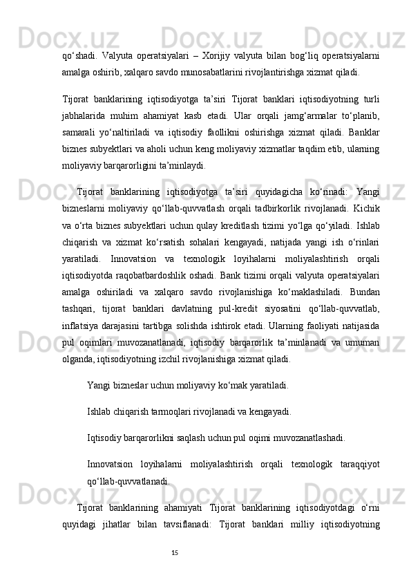 15qo‘shadi.   Valyuta   operatsiyalari   –   Xorijiy   valyuta   bilan   bog‘liq   operatsiyalarni
amalga oshirib, xalqaro savdo munosabatlarini rivojlantirishga xizmat qiladi.
Tijorat   banklarining   iqtisodiyotga   ta’siri   Tijorat   banklari   iqtisodiyotning   turli
jabhalarida   muhim   ahamiyat   kasb   etadi.   Ular   orqali   jamg‘armalar   to‘planib,
samarali   yo‘naltiriladi   va   iqtisodiy   faollikni   oshirishga   xizmat   qiladi.   Banklar
biznes subyektlari va aholi uchun keng moliyaviy xizmatlar taqdim etib, ularning
moliyaviy barqarorligini ta’minlaydi.
Tijorat   banklarining   iqtisodiyotga   ta’siri   quyidagicha   ko‘rinadi:   Yangi
bizneslarni   moliyaviy   qo‘llab-quvvatlash   orqali   tadbirkorlik   rivojlanadi.   Kichik
va o‘rta biznes subyektlari uchun qulay kreditlash tizimi yo‘lga qo‘yiladi.   Ishlab
chiqarish   va   xizmat   ko‘rsatish   sohalari   kengayadi,   natijada   yangi   ish   o‘rinlari
yaratiladi.   Innovatsion   va   texnologik   loyihalarni   moliyalashtirish   orqali
iqtisodiyotda raqobatbardoshlik oshadi.   Bank tizimi orqali valyuta operatsiyalari
amalga   oshiriladi   va   xalqaro   savdo   rivojlanishiga   ko‘maklashiladi.   Bundan
tashqari,   tijorat   banklari   davlatning   pul-kredit   siyosatini   qo‘llab-quvvatlab,
inflatsiya   darajasini   tartibga   solishda   ishtirok   etadi.   Ularning   faoliyati   natijasida
pul   oqimlari   muvozanatlanadi,   iqtisodiy   barqarorlik   ta’minlanadi   va   umuman
olganda, iqtisodiyotning izchil rivojlanishiga xizmat qiladi.
Yangi bizneslar uchun moliyaviy ko‘mak yaratiladi.
Ishlab chiqarish tarmoqlari rivojlanadi va kengayadi.
Iqtisodiy barqarorlikni saqlash uchun pul oqimi muvozanatlashadi.
Innovatsion   loyihalarni   moliyalashtirish   orqali   texnologik   taraqqiyot
qo‘llab-quvvatlanadi.
Tijorat   banklarining   ahamiyati   Tijorat   banklarining   iqtisodiyotdagi   o‘rni
quyidagi   jihatlar   bilan   tavsiflanadi:   Tijorat   banklari   milliy   iqtisodiyotning 