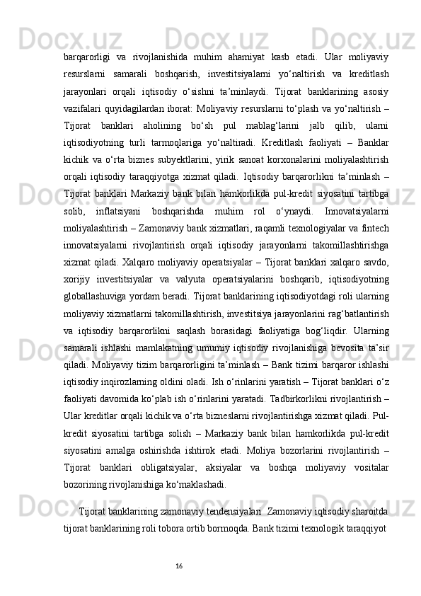 16barqarorligi   va   rivojlanishida   muhim   ahamiyat   kasb   etadi.   Ular   moliyaviy
resurslarni   samarali   boshqarish,   investitsiyalarni   yo‘naltirish   va   kreditlash
jarayonlari   orqali   iqtisodiy   o‘sishni   ta’minlaydi.   Tijorat   banklarining   asosiy
vazifalari  quyidagilardan iborat:   Moliyaviy resurslarni  to‘plash va yo‘naltirish   –
Tijorat   banklari   aholining   bo‘sh   pul   mablag‘larini   jalb   qilib,   ularni
iqtisodiyotning   turli   tarmoqlariga   yo‘naltiradi.   Kreditlash   faoliyati   –   Banklar
kichik   va   o‘rta   biznes   subyektlarini,   yirik   sanoat   korxonalarini   moliyalashtirish
orqali   iqtisodiy   taraqqiyotga   xizmat   qiladi.   Iqtisodiy   barqarorlikni   ta’minlash   –
Tijorat   banklari   Markaziy   bank   bilan   hamkorlikda   pul-kredit   siyosatini   tartibga
solib,   inflatsiyani   boshqarishda   muhim   rol   o‘ynaydi.   Innovatsiyalarni
moliyalashtirish   – Zamonaviy bank xizmatlari, raqamli texnologiyalar va fintech
innovatsiyalarni   rivojlantirish   orqali   iqtisodiy   jarayonlarni   takomillashtirishga
xizmat qiladi.   Xalqaro moliyaviy operatsiyalar   – Tijorat banklari xalqaro savdo,
xorijiy   investitsiyalar   va   valyuta   operatsiyalarini   boshqarib,   iqtisodiyotning
globallashuviga yordam beradi.   Tijorat banklarining iqtisodiyotdagi roli ularning
moliyaviy xizmatlarni takomillashtirish, investitsiya jarayonlarini rag‘batlantirish
va   iqtisodiy   barqarorlikni   saqlash   borasidagi   faoliyatiga   bog‘liqdir.   Ularning
samarali   ishlashi   mamlakatning   umumiy   iqtisodiy   rivojlanishiga   bevosita   ta’sir
qiladi.   Moliyaviy tizim barqarorligini ta’minlash   – Bank tizimi barqaror ishlashi
iqtisodiy inqirozlarning oldini oladi.   Ish o‘rinlarini yaratish  – Tijorat banklari o‘z
faoliyati davomida ko‘plab ish o‘rinlarini yaratadi.   Tadbirkorlikni rivojlantirish  –
Ular kreditlar orqali kichik va o‘rta bizneslarni rivojlantirishga xizmat qiladi.   Pul-
kredit   siyosatini   tartibga   solish   –   Markaziy   bank   bilan   hamkorlikda   pul-kredit
siyosatini   amalga   oshirishda   ishtirok   etadi.   Moliya   bozorlarini   rivojlantirish   –
Tijorat   banklari   obligatsiyalar,   aksiyalar   va   boshqa   moliyaviy   vositalar
bozorining rivojlanishiga ko‘maklashadi.
Tijorat banklarining zamonaviy tendensiyalari    Zamonaviy iqtisodiy sharoitda
tijorat banklarining roli tobora ortib bormoqda. Bank tizimi texnologik taraqqiyot 