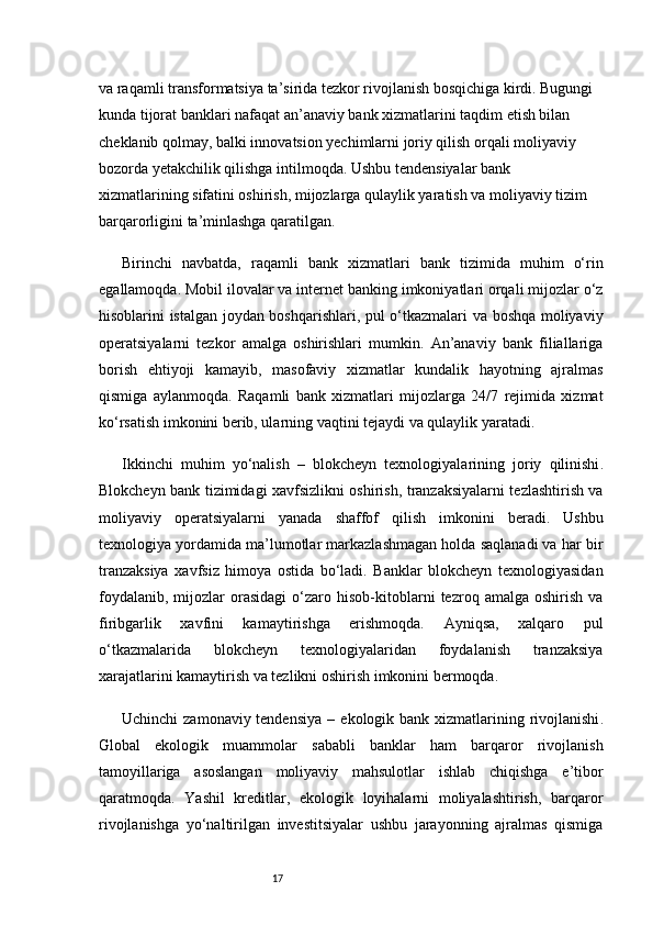 17va raqamli transformatsiya ta’sirida tezkor rivojlanish bosqichiga kirdi. Bugungi 
kunda tijorat banklari nafaqat an’anaviy bank xizmatlarini taqdim etish bilan 
cheklanib qolmay, balki innovatsion yechimlarni joriy qilish orqali moliyaviy 
bozorda yetakchilik qilishga intilmoqda. Ushbu tendensiyalar bank 
xizmatlarining sifatini oshirish, mijozlarga qulaylik yaratish va moliyaviy tizim 
barqarorligini ta’minlashga qaratilgan.
Birinchi   navbatda,   raqamli   bank   xizmatlari   bank   tizimida   muhim   o‘rin
egallamoqda. Mobil ilovalar va internet banking imkoniyatlari orqali mijozlar o‘z
hisoblarini istalgan joydan boshqarishlari, pul o‘tkazmalari va boshqa moliyaviy
operatsiyalarni   tezkor   amalga   oshirishlari   mumkin.   An’anaviy   bank   filiallariga
borish   ehtiyoji   kamayib,   masofaviy   xizmatlar   kundalik   hayotning   ajralmas
qismiga   aylanmoqda.   Raqamli   bank   xizmatlari   mijozlarga   24/7   rejimida   xizmat
ko‘rsatish imkonini berib, ularning vaqtini tejaydi va qulaylik yaratadi.
Ikkinchi   muhim   yo‘nalish   –   blokcheyn   texnologiyalarining   joriy   qilinishi .
Blokcheyn bank tizimidagi xavfsizlikni oshirish, tranzaksiyalarni tezlashtirish va
moliyaviy   operatsiyalarni   yanada   shaffof   qilish   imkonini   beradi.   Ushbu
texnologiya yordamida ma’lumotlar markazlashmagan holda saqlanadi va har bir
tranzaksiya   xavfsiz   himoya   ostida   bo‘ladi.   Banklar   blokcheyn   texnologiyasidan
foydalanib,   mijozlar   orasidagi   o‘zaro   hisob-kitoblarni   tezroq  amalga   oshirish   va
firibgarlik   xavfini   kamaytirishga   erishmoqda.   Ayniqsa,   xalqaro   pul
o‘tkazmalarida   blokcheyn   texnologiyalaridan   foydalanish   tranzaksiya
xarajatlarini kamaytirish va tezlikni oshirish imkonini bermoqda.
Uchinchi  zamonaviy tendensiya  –   ekologik bank xizmatlarining rivojlanishi .
Global   ekologik   muammolar   sababli   banklar   ham   barqaror   rivojlanish
tamoyillariga   asoslangan   moliyaviy   mahsulotlar   ishlab   chiqishga   e’tibor
qaratmoqda.   Yashil   kreditlar,   ekologik   loyihalarni   moliyalashtirish,   barqaror
rivojlanishga   yo‘naltirilgan   investitsiyalar   ushbu   jarayonning   ajralmas   qismiga 