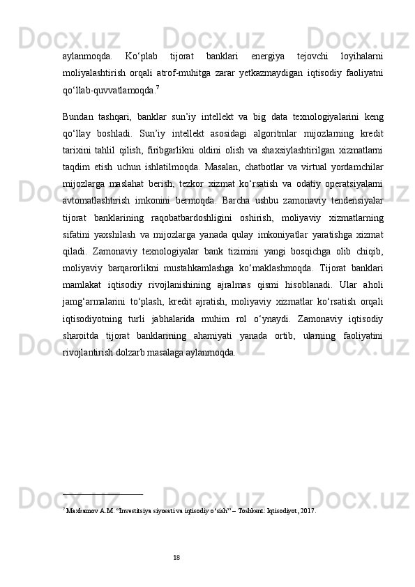 18aylanmoqda.   Ko‘plab   tijorat   banklari   energiya   tejovchi   loyihalarni
moliyalashtirish   orqali   atrof-muhitga   zarar   yetkazmaydigan   iqtisodiy   faoliyatni
qo‘llab-quvvatlamoqda. 7
Bundan   tashqari,   banklar   sun’iy   intellekt   va   big   data   texnologiyalarini   keng
qo‘llay   boshladi.   Sun’iy   intellekt   asosidagi   algoritmlar   mijozlarning   kredit
tarixini   tahlil   qilish,   firibgarlikni   oldini   olish   va   shaxsiylashtirilgan   xizmatlarni
taqdim   etish   uchun   ishlatilmoqda.   Masalan,   chatbotlar   va   virtual   yordamchilar
mijozlarga   maslahat   berish,   tezkor   xizmat   ko‘rsatish   va   odatiy   operatsiyalarni
avtomatlashtirish   imkonini   bermoqda.   Barcha   ushbu   zamonaviy   tendensiyalar
tijorat   banklarining   raqobatbardoshligini   oshirish,   moliyaviy   xizmatlarning
sifatini   yaxshilash   va   mijozlarga   yanada   qulay   imkoniyatlar   yaratishga   xizmat
qiladi.   Zamonaviy   texnologiyalar   bank   tizimini   yangi   bosqichga   olib   chiqib,
moliyaviy   barqarorlikni   mustahkamlashga   ko‘maklashmoqda.   Tijorat   banklari
mamlakat   iqtisodiy   rivojlanishining   ajralmas   qismi   hisoblanadi.   Ular   aholi
jamg‘armalarini   to‘plash,   kredit   ajratish,   moliyaviy   xizmatlar   ko‘rsatish   orqali
iqtisodiyotning   turli   jabhalarida   muhim   rol   o‘ynaydi.   Zamonaviy   iqtisodiy
sharoitda   tijorat   banklarining   ahamiyati   yanada   ortib,   ularning   faoliyatini
rivojlantirish dolzarb masalaga aylanmoqda.
7
  Maxkamov A.M. “Investitsiya siyosati va iqtisodiy o‘sish” – Toshkent: Iqtisodiyot, 2017. 