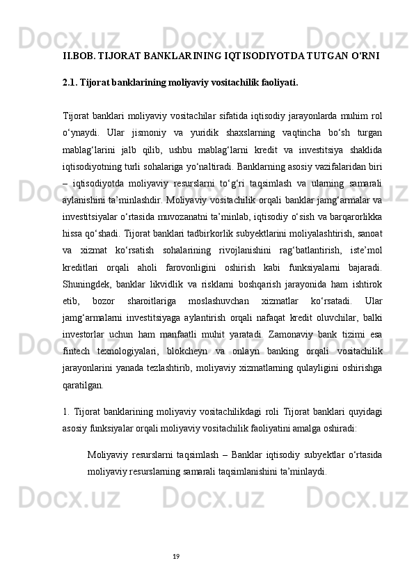 19II. BOB. TIJORAT BANKLARINING IQTISODIYOTDA TUTGAN O'RNI
2.1. Tijorat banklarining moliyaviy vositachilik faoliyati .
Tijorat banklari moliyaviy vositachilar  sifatida iqtisodiy jarayonlarda muhim  rol
o‘ynaydi.   Ular   jismoniy   va   yuridik   shaxslarning   vaqtincha   bo‘sh   turgan
mablag‘larini   jalb   qilib,   ushbu   mablag‘larni   kredit   va   investitsiya   shaklida
iqtisodiyotning turli sohalariga yo‘naltiradi. Banklarning asosiy vazifalaridan biri
–   iqtisodiyotda   moliyaviy   resurslarni   to‘g‘ri   taqsimlash   va   ularning   samarali
aylanishini ta’minlashdir.   Moliyaviy vositachilik orqali banklar jamg‘armalar va
investitsiyalar o‘rtasida muvozanatni ta’minlab, iqtisodiy o‘sish va barqarorlikka
hissa qo‘shadi. Tijorat banklari tadbirkorlik subyektlarini moliyalashtirish, sanoat
va   xizmat   ko‘rsatish   sohalarining   rivojlanishini   rag‘batlantirish,   iste’mol
kreditlari   orqali   aholi   farovonligini   oshirish   kabi   funksiyalarni   bajaradi.
Shuningdek,   banklar   likvidlik   va   risklarni   boshqarish   jarayonida   ham   ishtirok
etib,   bozor   sharoitlariga   moslashuvchan   xizmatlar   ko‘rsatadi.   Ular
jamg‘armalarni   investitsiyaga   aylantirish   orqali   nafaqat   kredit   oluvchilar,   balki
investorlar   uchun   ham   manfaatli   muhit   yaratadi.   Zamonaviy   bank   tizimi   esa
fintech   texnologiyalari,   blokcheyn   va   onlayn   banking   orqali   vositachilik
jarayonlarini   yanada   tezlashtirib,  moliyaviy   xizmatlarning   qulayligini   oshirishga
qaratilgan.
1.   Tijorat   banklarining   moliyaviy   vositachilikdagi   roli   Tijorat   banklari   quyidagi
asosiy funksiyalar orqali moliyaviy vositachilik faoliyatini amalga oshiradi:
Moliyaviy   resurslarni   taqsimlash   –   Banklar   iqtisodiy   subyektlar   o‘rtasida
moliyaviy resurslarning samarali taqsimlanishini ta’minlaydi. 