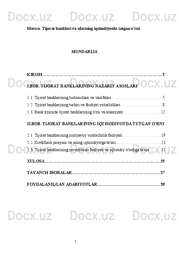 2Mavzu:  Tijorat banklari va ularning iqtisodiyotda tutgan o'rni
MUNDARIJA 
KIRISH ………………………………………………………………….…….…3
I. BOB. TIJORAT BANKLARINING NAZARIY ASOSLARI
1.1. Tijorat banklarining tushunchasi va vazifalari ……………………..….……..5
1.2. Tijorat banklarining turlari va faoliyat yo'nalishlari …………………..……..8
1.3. Bank tizimida tijorat banklarining o'rni va ahamiyati ………………..…..…12
II. BOB. TIJORAT BANKLARINING IQTISODIYOTDA TUTGAN O'RNI
2.1. Tijorat banklarining moliyaviy vositachilik faoliyati ……………………….19
2.2. Kreditlash jarayoni va uning iqtisodiyotga ta'siri ………………………..….23
2.3. Tijorat banklarining investitsion faoliyati va iqtisodiy o'sishga ta'siri …..….32
XULOSA ………………………………………………………………….…….35
TAYANCH IBORALAR………………………………………………………37
FOYDALANILGAN ADABIYOTLAR ………………………………………39 