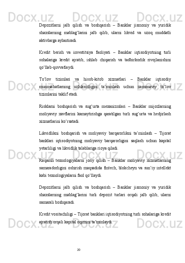 20Depozitlarni   jalb   qilish   va   boshqarish   –   Banklar   jismoniy   va   yuridik
shaxslarning   mablag‘larini   jalb   qilib,   ularni   likvid   va   uzoq   muddatli
aktivlarga aylantiradi.
Kredit   berish   va   investitsiya   faoliyati   –   Banklar   iqtisodiyotning   turli
sohalariga   kredit   ajratib,   ishlab   chiqarish   va   tadbirkorlik   rivojlanishini
qo‘llab-quvvatlaydi.
To‘lov   tizimlari   va   hisob-kitob   xizmatlari   –   Banklar   iqtisodiy
munosabatlarning   uzluksizligini   ta’minlash   uchun   zamonaviy   to‘lov
tizimlarini taklif etadi.
Risklarni   boshqarish   va   sug‘urta   mexanizmlari   –   Banklar   mijozlarning
moliyaviy   xavflarini   kamaytirishga   qaratilgan   turli   sug‘urta   va   hedjirlash
xizmatlarini ko‘rsatadi.
Likvidlikni   boshqarish   va   moliyaviy   barqarorlikni   ta’minlash   –   Tijorat
banklari   iqtisodiyotning   moliyaviy   barqarorligini   saqlash   uchun   kapital
yetarliligi va likvidlik talablariga rioya qiladi.
Raqamli   texnologiyalarni   joriy   qilish   –   Banklar   moliyaviy   xizmatlarning
samaradorligini   oshirish   maqsadida   fintech,   blokcheyn   va   sun’iy   intellekt
kabi texnologiyalarni faol qo‘llaydi.
Depozitlarni   jalb   qilish   va   boshqarish   –   Banklar   jismoniy   va   yuridik
shaxslarning   mablag‘larini   turli   depozit   turlari   orqali   jalb   qilib,   ularni
samarali boshqaradi.
Kredit vositachiligi  – Tijorat banklari iqtisodiyotning turli sohalariga kredit
ajratish orqali kapital oqimini ta’minlaydi. 