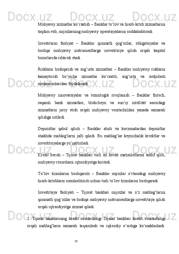 21Moliyaviy xizmatlar ko‘rsatish  – Banklar to‘lov va hisob-kitob xizmatlarini
taqdim etib, mijozlarning moliyaviy operatsiyalarini soddalashtiradi.
Investitsion   faoliyat   –   Banklar   qimmatli   qog‘ozlar,   obligatsiyalar   va
boshqa   moliyaviy   instrumentlarga   investitsiya   qilish   orqali   kapital
bozorlarida ishtirok etadi.
Risklarni   boshqarish   va   sug‘urta   xizmatlari   –   Banklar   moliyaviy   risklarni
kamaytirish   bo‘yicha   xizmatlar   ko‘rsatib,   sug‘urta   va   xedjirlash
mexanizmlaridan foydalanadi.
Moliyaviy   innovatsiyalar   va   texnologik   rivojlanish   –   Banklar   fintech,
raqamli   bank   xizmatlari,   blokcheyn   va   sun’iy   intellekt   asosidagi
xizmatlarni   joriy   etish   orqali   moliyaviy   vositachilikni   yanada   samarali
qilishga intiladi.
Depozitlar   qabul   qilish   –   Banklar   aholi   va   korxonalardan   depozitlar
shaklida   mablag‘larni   jalb   qiladi.   Bu   mablag‘lar   keyinchalik   kreditlar   va
investitsiyalarga yo‘naltiriladi.
Kredit   berish   –   Tijorat   banklari   turli   xil   kredit   mahsulotlarini   taklif   qilib,
moliyaviy resurslarni iqtisodiyotga kiritadi.
To‘lov   tizimlarini   boshqarish   –   Banklar   mijozlar   o‘rtasidagi   moliyaviy
hisob-kitoblarni osonlashtirish uchun turli to‘lov tizimlarini boshqaradi.
Investitsiya   faoliyati   –   Tijorat   banklari   mijozlar   va   o‘z   mablag‘larini
qimmatli qog‘ozlar va boshqa moliyaviy instrumentlarga investitsiya qilish
orqali iqtisodiyotga xizmat qiladi.
2.   Tijorat   banklarining   kredit   vositachiligi   Tijorat   banklari   kredit   vositachiligi
orqali   mablag‘larni   samarali   taqsimlash   va   iqtisodiy   o‘sishga   ko‘maklashadi. 