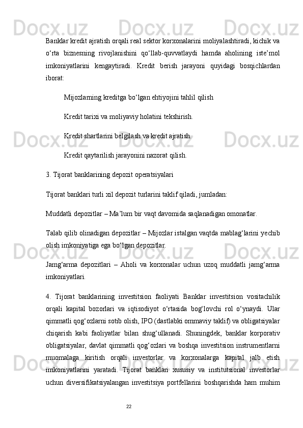 22Banklar kredit ajratish orqali real sektor korxonalarini moliyalashtiradi, kichik va
o‘rta   biznesning   rivojlanishini   qo‘llab-quvvatlaydi   hamda   aholining   iste’mol
imkoniyatlarini   kengaytiradi.   Kredit   berish   jarayoni   quyidagi   bosqichlardan
iborat:
Mijozlarning kreditga bo‘lgan ehtiyojini tahlil qilish
Kredit tarixi va moliyaviy holatini tekshirish.
Kredit shartlarini belgilash va kredit ajratish.
Kredit qaytarilish jarayonini nazorat qilish.
3. Tijorat banklarining depozit operatsiyalari
Tijorat banklari turli xil depozit turlarini taklif qiladi, jumladan:
Muddatli depozitlar  – Ma’lum bir vaqt davomida saqlanadigan omonatlar.
Talab qilib olinadigan depozitlar  – Mijozlar istalgan vaqtda mablag‘larini yechib
olish imkoniyatiga ega bo‘lgan depozitlar.
Jamg‘arma   depozitlari   –   Aholi   va   korxonalar   uchun   uzoq   muddatli   jamg‘arma
imkoniyatlari.
4.   Tijorat   banklarining   investitsion   faoliyati   Banklar   investitsion   vositachilik
orqali   kapital   bozorlari   va   iqtisodiyot   o‘rtasida   bog‘lovchi   rol   o‘ynaydi.   Ular
qimmatli qog‘ozlarni sotib olish, IPO (dastlabki ommaviy taklif) va obligatsiyalar
chiqarish   kabi   faoliyatlar   bilan   shug‘ullanadi.   Shuningdek,   banklar   korporativ
obligatsiyalar,  davlat  qimmatli   qog‘ozlari  va  boshqa   investitsion   instrumentlarni
muomalaga   kiritish   orqali   investorlar   va   korxonalarga   kapital   jalb   etish
imkoniyatlarini   yaratadi.   Tijorat   banklari   xususiy   va   institutsional   investorlar
uchun   diversifikatsiyalangan   investitsiya   portfellarini   boshqarishda   ham   muhim 