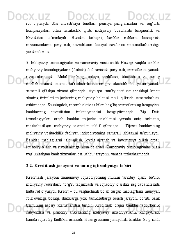 23rol   o‘ynaydi.   Ular   investitsiya   fondlari,   pensiya   jamg‘armalari   va   sug‘urta
kompaniyalari   bilan   hamkorlik   qilib,   moliyaviy   bozorlarda   barqarorlik   va
likvidlikni   ta’minlaydi.   Bundan   tashqari,   banklar   risklarni   boshqarish
mexanizmlarini   joriy   etib,   investitsion   faoliyat   xavflarini   minimallashtirishga
yordam beradi.
5.   Moliyaviy   texnologiyalar   va   zamonaviy   vositachilik   Hozirgi   vaqtda   banklar
moliyaviy texnologiyalarni (fintech) faol ravishda joriy etib, xizmatlarini yanada
rivojlantirmoqda.   Mobil   banking,   onlayn   kreditlash,   blockchain   va   sun’iy
intellekt   asosida   xizmat   ko‘rsatish   banklarning   vositachilik   faoliyatini   yanada
samarali   qilishga   xizmat   qilmoqda.   Ayniqsa,   sun’iy   intellekt   asosidagi   kredit
skoring   tizimlari   mijozlarning   moliyaviy   holatini   tahlil   qilishda   samaradorlikni
oshirmoqda. Shuningdek, raqamli aktivlar bilan bog‘liq xizmatlarning kengayishi
banklarning   investitsion   imkoniyatlarini   kengaytirmoqda.   Big   Data
texnologiyalari   orqali   banklar   mijozlar   talablarini   yanada   aniq   tushunib,
moslashtirilgan   moliyaviy   xizmatlar   taklif   qilmoqda.     Tijorat   banklarining
moliyaviy   vositachilik   faoliyati   iqtisodiyotning   samarali   ishlashini   ta’minlaydi.
Banklar   mablag‘larni   jalb   qilish,   kredit   ajratish   va   investitsiya   qilish   orqali
iqtisodiy o‘sish va rivojlanishga  hissa qo‘shadi. Zamonaviy texnologiyalar bilan
uyg‘unlashgan bank xizmatlari esa ushbu jarayonni yanada tezlashtirmoqda.
2.2. Kreditlash jarayoni va uning iqtisodiyotga ta'siri
Kreditlash   jarayoni   zamonaviy   iqtisodiyotning   muhim   tarkibiy   qismi   bo‘lib,
moliyaviy   resurslarni   to‘g‘ri   taqsimlash   va   iqtisodiy   o‘sishni   rag‘batlantirishda
katta rol  o‘ynaydi. Kredit – bu vaqtinchalik bo‘sh turgan mablag‘larni  muayyan
foiz   evaziga   boshqa   shaxslarga   yoki   tashkilotlarga   berish   jarayoni   bo‘lib,   bank
tizimining   asosiy   xizmatlaridan   biridir.   Kreditlash   orqali   banklar   tadbirkorlik
subyektlari   va   jismoniy   shaxslarning   moliyaviy   imkoniyatlarini   kengaytiradi
hamda iqtisodiy faollikni oshiradi.   Hozirgi zamon jamiyatida banklar     ko‘p sonli 