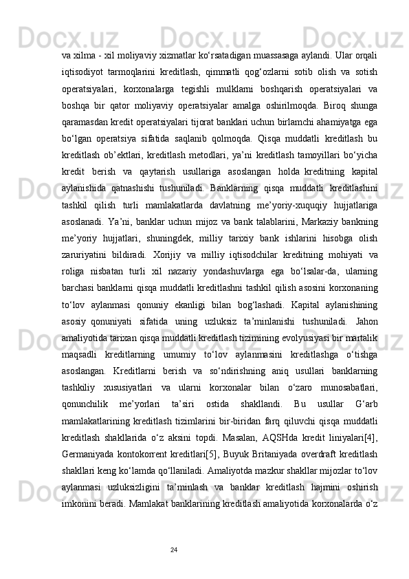 24va xilma - xil moliyaviy xizmatlar ko‘rsatadigan muassasaga aylandi. Ular orqali
iqtisodiyot   tarmoqlarini   kreditlash,   qimmatli   qog‘ozlarni   sotib   olish   va   sotish
operatsiyalari,   korxonalarga   tegishli   mulklarni   boshqarish   operatsiyalari   va
boshqa   bir   qator   moliyaviy   operatsiyalar   amalga   oshirilmoqda.   Biroq   shunga
qaramasdan kredit operatsiyalari tijorat banklari uchun birlamchi ahamiyatga ega
bo‘lgan   operatsiya   sifatida   saqlanib   qolmoqda.   Qisqa   muddatli   kreditlash   bu
kreditlash   ob’ektlari,   kreditlash   metodlari,   ya’ni   kreditlash   tamoyillari   bo‘yicha
kredit   berish   va   qaytarish   usullariga   asoslangan   holda     kreditning   kapital
aylanishida   qatnashishi     tushuniladi.   Banklarning   qisqa   muddatli   kreditlashini
tashkil   qilish   turli   mamlakatlarda   davlatning   me’yoriy-xuquqiy   hujjatlariga
asoslanadi.   Y a ’ni,   banklar   uchun   mijoz   va   bank   talablarini,   Markaziy   bankning
me’yoriy   hujjatlari,   shuningdek,   milliy   tarixiy   bank   ishlarini   hisobga   olish
zaruriyatini   bildiradi.   Xorijiy   va   milliy     iqtisodchilar   kreditning   mohiyati   va
roliga   nisbatan   turli   xil   nazariy   yondashuvlarga   ega   bo‘lsalar-da,   ularning
barchasi banklarni qisqa muddatli kreditlashni tashkil qilish asosini  korxonaning
to‘lov   aylanmasi   qonuniy   ekanligi   bilan   bog‘lashadi.   Kapital   aylanishining
asosiy     qonuniyati   sifatida   uning   uzluksiz   ta’minlanishi   tushuniladi.   Jahon
amaliyotida tarixan qisqa muddatli kreditlash tizimining evolyusiyasi bir martalik
maqsadli   kreditlarning   umumiy   to‘lov   aylanmasini   kreditlashga   o‘tishga
asoslangan.   Kreditlarni   berish   va   so‘ndirishning   aniq   usullari   banklarning
tashkiliy   xususiyatlari   va   ularni   korxonalar   bilan   o‘zaro   munosabatlari,
qonunchilik   me’yorlari   ta’siri   ostida   shakllandi.   Bu   usullar   G‘arb
mamlakatlarining   kreditlash   tizimlarini   bir-biridan   farq   qiluvchi   qisqa   muddatli
kreditlash   shakllarida   o‘z   aksini   topdi.   Masalan,   AQSHda   kredit   liniyalari[4],
Germaniyada   kontokorrent   kreditlari[5],   Buyuk   Britaniyada   overdraft   kreditlash
shakllari keng ko‘lamda qo‘llaniladi. Amaliyotda mazkur shakllar mijozlar to‘lov
aylanmasi   uzluksizligini   ta’minlash   va   banklar   kreditlash   hajmini   oshirish
imkonini beradi.   Mamlakat banklarining kreditlash amaliyotida korxonalarda o‘z 