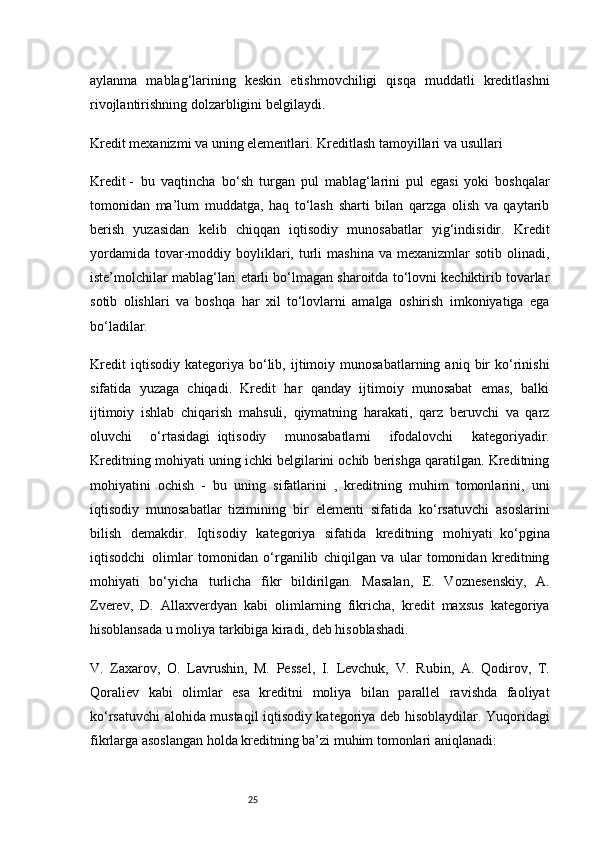 25aylanma   mablag‘larining   keskin   etishmovchiligi   qisqa   muddatli   kreditlashni
rivojlantirishning dolzarbligini belgilaydi.
Kredit mexanizmi va uning elementlari. Kreditlash tamoyillari va   usullari
Kredit   -     bu   vaqtincha     bo‘sh   turgan   pul   mablag‘larini   pul   egasi   yoki   boshqalar
tomonidan   ma’lum   muddatga,   haq   to‘lash   sharti   bilan   qarzga   olish   va   qaytarib
berish   yuzasidan   kelib   chiqqan   iqtisodiy   munosabatlar   yig‘indisidir.   Kredit
yordamida   tovar-moddiy  boyliklari,  turli  mashina  va  mexanizmlar  sotib  olinadi,
iste’molchilar mablag‘lari etarli bo‘lmagan sharoitda to‘lovni kechiktirib tovarlar
sotib   olishlari   va   boshqa   har   xil   to‘lovlarni   amalga   oshirish   imkoniyatiga   ega
bo‘ladilar.
Kredit   iqtisodiy   kategoriya   bo‘lib,   ijtimoiy   munosabatlarning   aniq  bir   ko‘rinishi
sifatida   yuzaga   chiqadi.   Kredit   har   qanday   ijtimoiy   munosabat   emas,   balki
ijtimoiy   ishlab   chiqarish   mahsuli,   qiymatning   harakati,   qarz   beruvchi   va   qarz
oluvchi   o‘rtasidagi     iqtisodiy   munosabatlarni   ifodalovchi   kategoriyadir.
Kreditning mohiyati uning ichki belgilarini ochib berishga qaratilgan. Kreditning
mohiyatini   ochish   -   bu   uning   sifatlarini   ,   kreditning   muhim   tomonlarini,   uni
iqtisodiy   munosabatlar   tizimining   bir   elementi   sifatida   ko‘rsatuvchi   asoslarini
bilish   demakdir.   Iqtisodiy   kategoriya   sifatida   kreditning   mohiyati     ko‘pgina
iqtisodchi     olimlar   tomonidan   o‘rganilib   chiqilgan   va   ular   tomonidan   kreditning
mohiyati   bo‘yicha       turlicha   fikr   bildirilgan.   Masalan,   E.   Voznesenskiy,   A.
Zverev,   D.   Allaxverdyan   kabi   olimlarning   fikricha,   kredit   maxsus   kategoriya
hisoblansada u moliya tarkibiga kiradi, deb hisoblashadi.
V.   Zaxarov,   O.   Lavrushin,   M.   Pessel,   I.   Levchuk,   V.   R u bin,   A.   Qodirov,   T.
Qoraliev   kabi   olimlar   esa   kreditni   moliya   bilan   parallel   ravishda   faoliyat
ko‘rsatuvchi alohida mustaqil iqtisodiy kategoriya deb hisoblaydilar. Yuqoridagi
fikrlarga asoslangan holda kreditning ba’zi muhim tomonlari aniqlanadi: 