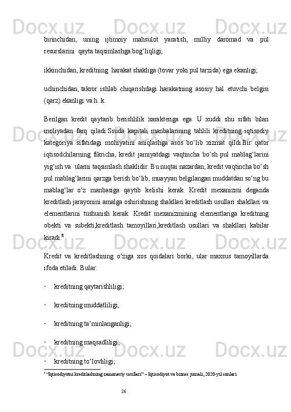 26birinchidan,   uning   ijtimoiy   mahsulot   yaratish,   milliy   daromad   va   pul
resurslarini     qayta taqsimlashga bog‘liqligi;
ikkinchidan, kreditning     harakat shakliga (tovar yoki pul tarzida) ega ekanligi;
uchinchidan,   takror   ishlab   chiqarishdagi   harakatning   asosiy   hal   etuvchi   belgisi
(qarz) ekanligi va h. k.
Berilgan   kredit   qaytarib   berishlilik   xarakteriga   ega.   U   xuddi   shu   sifati   bilan
moliyadan   farq   qiladi.Ssuda   kapitali   manbalarining   tahlili   kreditning   iqtisodiy
kategoriya   sifatidagi   mohiyatini   aniqlashga   asos   bo‘lib   xizmat   qildi.Bir   qator
iqtisodchilarning   fikricha,   kredit   jamiyatdagi   vaqtincha   bo‘sh   pul   mablag‘larini
yig‘ish va     ularni taqsimlash shaklidir. Bu nuqtai nazardan, kredit vaqtincha bo‘sh
pul mablag‘larini qarzga berish bo‘lib, muayyan belgilangan muddatdan so‘ng bu
mablag‘lar     o‘z   manbasiga   qaytib   kelishi   kerak.   Kredit   mexanizmi   deganda
kreditlash jarayonini amalga oshirishning shakllari kreditlash usullari shakllari va
elementlarini   tushunish   kerak.   Kredit   mexanizmining   elementlariga   kreditning
obekti   va   subekti,kreditlash   tamoyillari,kreditlash   usullari   va   shakllari   kabilar
kiradi. 8
Kredit   va   kreditlashning   o‘ziga   xos   qoidalari   borki,   ular   maxsus   tamoyillarda
ifoda etiladi.   Bular:
·           kreditning qaytarishliligi;
·           kreditning muddatliligi;
·           kreditning ta’minlanganligi;
·           kreditning maqsadliligi;
·           kreditning to‘lovliligi;
8
  “Iqtisodiyotni kreditlashning zamonaviy usullari” – Iqtisodiyot va biznes jurnali, 2020-yil sonlari. 