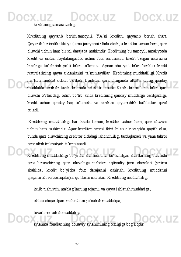 27·           kreditning samaradorligi.
Kreditning   qaytarib   berish   tamoyili.   YA’ni   kreditni   qaytarib   berish   shart.
Qaytarib berishlik ikki yoqlama jarayonni ifoda etadi, u kreditor uchun ham, qarz
oluvchi uchun ham bir xil darajada muhimdir. Kreditning bu tamoyili amaliyotda
kredit   va   undan   foydalanganlik   uchun   foiz   summasini   kredit   bergan   muassasa
hisobiga   ko‘chirish   yo‘li   bilan   to‘lanadi.   Aynan   shu   yo‘l   bilan   banklar   kredit
resurslarining   qayta   tiklanishini   ta’minlaydilar.   Kreditning   muddatliligi.   Kredit
ma’lum   muddat   uchun   beriladi.   Bankdan   qarz   olinganda   albatta   uning   qanday
muddatda berilishi kredit bitimida kelishib olinadi.   Kredit bitimi bank bilan qarz
oluvchi   o‘rtasidagi   bitim   bo‘lib,   unda   kreditning   qanday   muddatga   berilganligi,
kredit   uchun   qanday   haq   to‘lanishi   va   kreditni   qaytarishlik   kafolatlari   qayd
etiladi.
  Kreditning   muddatliligi   har   ikkala   tomon,   kreditor   uchun   ham,   qarz   oluvchi
uchun   ham   muhimdir.   Agar   kreditor   qarzni   foizi   bilan   o‘z   vaqtida   qaytib   olsa,
bunda qarz oluvchining kreditor oldidagi ishonchliligi tasdiqlanadi va yana takror
qarz olish imkoniyati ta’minlanadi.
Kreditning muddatliligi bo‘yicha shartnomada ko‘rsatilgan shartlarning buzilishi
qarz   beruvchining   qarz   oluvchiga   nisbatan   iqtisodiy   jazo   choralari   (jarima
shaklida,   kredit   bo‘yicha   foiz   darajasini   oshirish,   kreditning   muddatini
qisqartirish va boshqalar)ni qo‘llashi mumkin.   Kreditning muddatliligi:
·           kelib tushuvchi mablag‘larning tejamli va qayta ishlatish muddatiga;
·           ishlab chiqarilgan     mahsulotni jo‘natish muddatiga;
·           tovarlarni sotish muddatiga;
·           aylanma fondlarining doiraviy aylanishining tezligiga bog‘liqdir. 